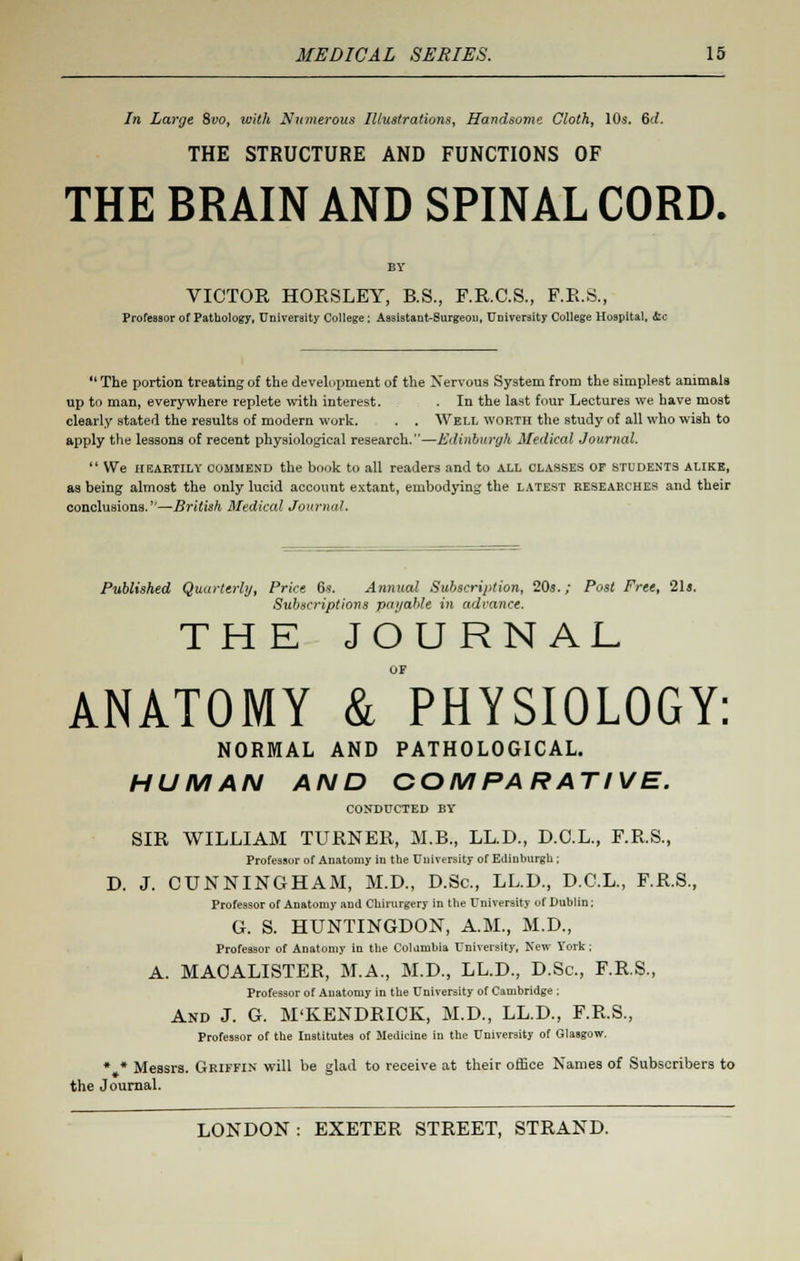 In Large 8vo, with Numerous Illustrations, Handsome Cloth, 10s. (id. THE STRUCTURE AND FUNCTIONS OF THE BRAIN AND SPINAL CORD. VICTOR HORSLEY, B.S., F.R.C.S., F.R.S., Professor of Pathology, University College ; Assistant-Surgeon, University College Hospital, die The portion treating of the development of the Nervous System from the simplest animals up to man, everywhere replete with interest. In the last four Lectures we have most clearly stated the results of modern work. . . Well worth the study of all who wish to apply the lessons of recent physiological research.—Edinburgh Medical Journal. We heartily oommbnd the hook to all readers and to all classes of students alike, as being almost the only lucid account extant, embodying the latest researches and their conclusions.''—British Medical Journal. Published Quarterly, Price 6s. Annual Subscrij>tion, 20s.; Post Free, 21s. Subscriptions payable in advance. THE JOURNAL ANATOMY & PHYSIOLOGY: NORMAL AND PATHOLOGICAL. HUMAN AND COMPARATIVE. CONDUCTED by SIR WILLIAM TURNER, M.B., LL.D., D.C.L., F.R.S., Professor of Anatomy in the University of Edinburgh ; D. J. CUNNINGHAM, M.D., D.Sc, LL.D., D.C.L., F.R.S., Professor of Anatomy and Cbirurgery in the University of Dublin; G. S. HUNTINGDON, A.M., M.D., Professor of Anatomy in the Columbia University, New York; A. MAOALISTER, M.A., M.D., LL.D., D.Sc, F.R.S., Professor of Anatomy in the University of Cambridge ; And J. G. M'KENDRICK, M.D., LL.D., F.R.S., Professor of the Institutes of Medicine in the University of Glasgow. * * Messrs. Griffin will be glad to receive at their office Names of Subscribers to the Journal.