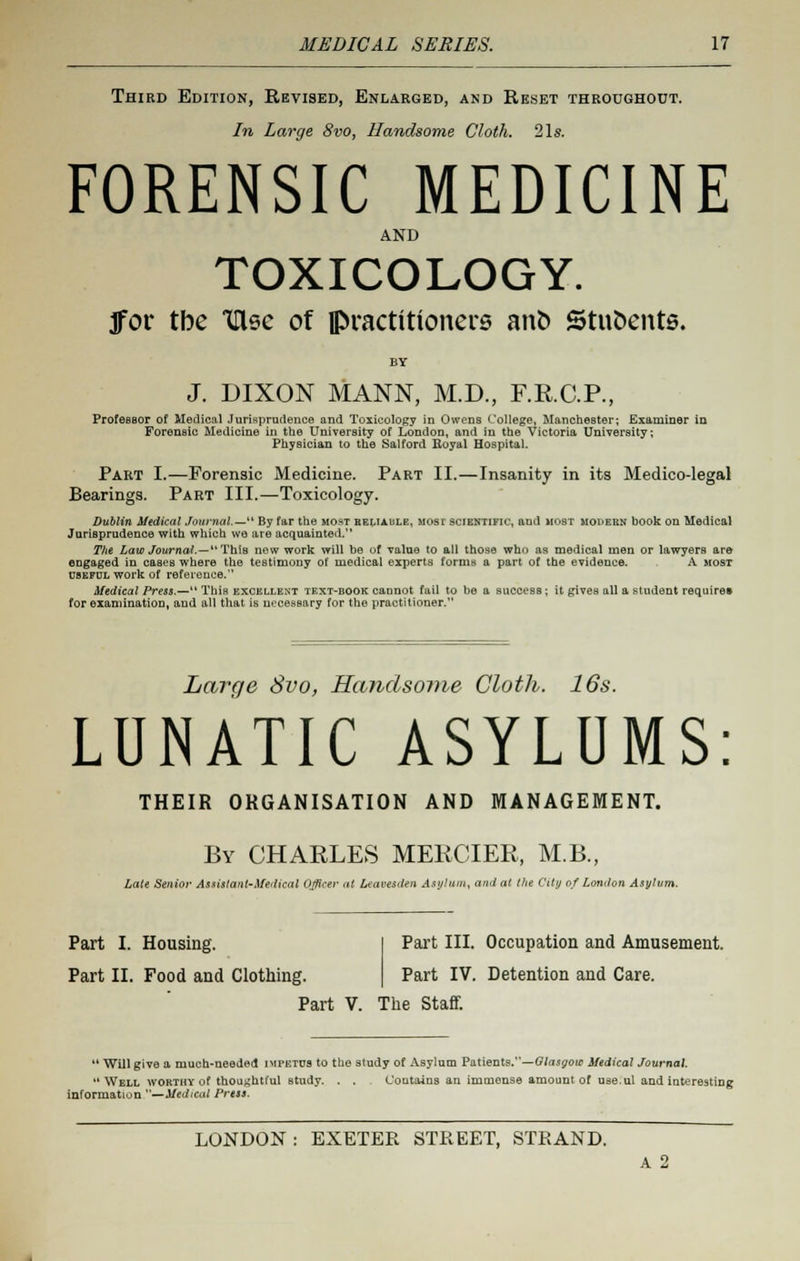 Third Edition, Revised, Enlarged, and Reset throughout. In Large 8vo, Handsome Cloth. 21s. FORENSIC MEDICINE AND TOXICOLOGY. ]for tbe tlsc of practitioners ano Stnoents. J. DIXON MANN, M.D., F.K.C.P., Professor of Medical Jurisprudence and Toxicology in Owens College, Manchester; Examiner in Forensic Medicine in the University of London, and in the Victoria University; Physician to the Salford Royal Hospital. Part I.—Forensic Medicine. Part II.—Insanity in its Medico-legal Bearings. Part III.—Toxicology. Dublin Medical Journal.— By far the most heliaule, most scientific, and most moi>ern book on Medical Jurisprudence with which wo are acquainted. The Law Journal.—This now work will be of value to all those who as medical men or lawyers are engaged in caseB where the testimony of medical experts forms a part of the evidence. A most useful work of reference. Medical Press.— This excellent text-book cannot fail to be a success ; it gives all a student require* for examination, and all that is necessary for the practitioner. Large Svo, Handsome Cloth. 16s. LUNATIC ASYLUMS THEIR ORGANISATION AND MANAGEMENT. By CHARLES MERCIER, MB., Late Senior Assistant-Medical Officer at Leavesden Asylum, and at the City of London Asylum. Part I. Housing. Part II. Food and Clothing. Part III. Occupation and Amusement. Part IV. Detention and Care. Part V. The Staff.  Will give a much-needed impf.tus to the study of Asylum Patients.—Glasgow Medical Journal. Well worthy of thoughtful study. . . Contains an immense amount of use.ul and interesting information —Medical Press. LONDON : EXETER STREET, STRAND. A 2