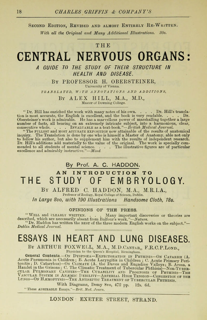 Second Edition, Revised and almost Entirely Re-W kitten. With all the Original and Many Additional Illustrations. 30s. m tt p CENTRAL NERVOUS ORGANS: A GUIDE TO THE STUDY OF THEIR STRUCTURE IN HEALTH AND DISEASE. By PROFESSOR H. OBERSTEINER, University of Vienna. TRANSLATES, WITH ANNOTATIONS AND ADDITIONS, By ALEX HILL, M.A., M.D., Master of Downing College.  Dr. Hill has enriched the work with many notes of his own. . . . Dr. Hill's transla- tion is most accurate, the English is excellent, and the book is very readable. . . . Dr. Obersteiner's work is admirable. He has a marvellous power of marshalling together a large number of facts, all bearing on an extremely intricate subject, into a harmonious, clear, consecutive whole. . . . Invaluable as a text-book.—British Medical Journal.  The fullest and most accurate exposition now attainable of the results of anatomical inquiry. The Translation is done by one who is himself a Master of Anatomy, able not only to follow his author, but also to supplement him with the results of independent research. Dr. Hill's additions add materially to the value of the original. The work is specially com- mended to all students of mental science. . . . The illustrative figures are of particular excellence and admirably instructive.—Mind By Prof. A. C. HADDON. AN INTRODUCTION TO THE STUDY OF EMBRYOLOGY. By ALFRED C. HADDON, M.A., M.R.I.A., Professor of Zoology, Royal College of Science, Dublin. In Large 8uo, with 190 Illustrations Handsome Cloth, 18s. OPINIONS OF THE PRESS. Well and clearly written. . . . Many important discoveries or theories are described, which are necessarily absent from Balfour's work.—Nature. Dr. Haddon has written the best of the three modern English works on the subject.— Dublin Medical Journal. ESSAYS IN HEART AND LUNG DISEASES. By ARTHUR FOXWELL, M.A., M.D.Cantab,, F.R.O.P.Lond., Physician to the Queen's Hospital, Birmingham. General Contents.—On Dyspnoea—Expectoration in Phthisis—On Catarrh (A. Acute Pneumonia in Children; B. Acute Laryngitis io Children ; C. Acute Primary Peri- tonitis ; D. Catarrhus)—On Climate (A. the Davos and Engadiue Valleys; B. Arosa, a Hamlet in the Orisons ; C. The Climatic Treatment of Tubercular Phthisis)—Non-TuBER- cular Pulmonary Cavities—The Curability and Prognosis of Phthisis—The Vascular System in Anemic Debility—Arterial High Tension—Congestion of the Lungs—On Haemoptysis—The Antiseptic Treatment of Tubercular Phthisis. With Diagrams, Demy 8vo, 472 pp. 12s. 6d. These admibable Essays.—Brit. Med. Journ.