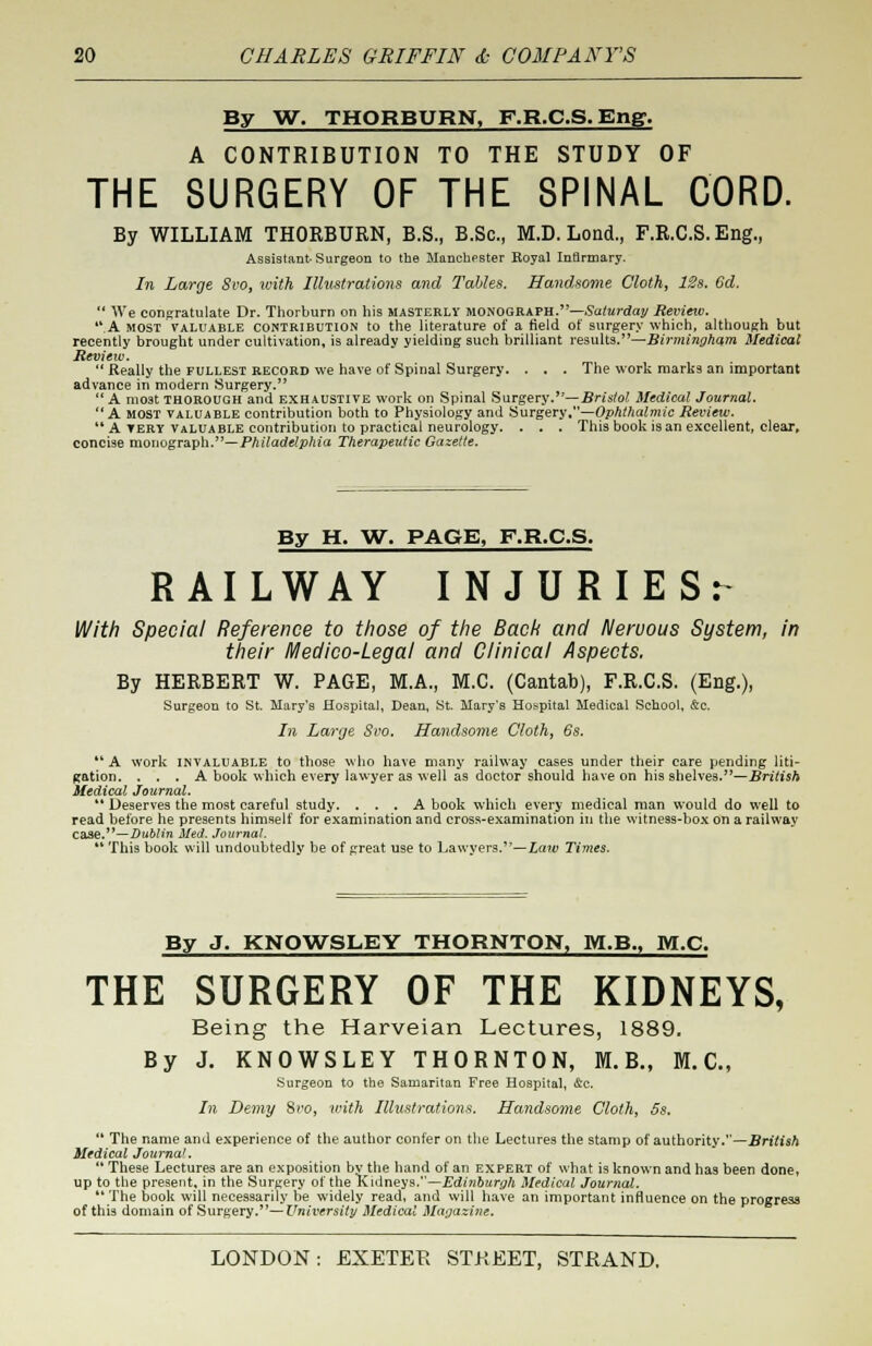 By W. THORBURN, F.R.C.S. Eng. A CONTRIBUTION TO THE STUDY OF THE SURGERY OF THE SPINAL CORD. By WILLIAM THORBURN, B.S., B.Sc, M.D. Lond., F.R.C.S. Eng., Assistant-Surgeon to the Manchester Royal Infirmary. In Large 8vot loith Illustrations and Tables. Handsome Cloth, 12s. 6d. We congratulate Dr. Thorburn on his masterly monograph.—Saturday Review. *\A MOST valuable contribution to the literature of a field of surgery which, although but recently brought under cultivation, is already yielding such brilliant results.—Birmingham Medical Review. Really the fullest record we have of Spinal Surgery. . . . The work marks an important advance in modern Surgery. A moat thorough and exhaustive work on Spinal Surgery.—Bristol Medical Journal. A MOST valuable contribution both to Physiology and Surgery.—Ophthalmic Review. ** A TERY valuable contribution to practical neurology. . . . This book is an excellent, clear, concise monograph.— Philadelphia Therapeutic Gazette. By H. W. PAGE, F.R.C.S. RAILWAY INJURIES^ With Special Reference to those of the Back and Nervous System, in their Medico-Legal and Clinical Aspects. By HERBERT W. PAGE, M.A., M.C. (Cantab), F.R.C.S. (Eng.), Surgeon to St. Mary's Hospital, Dean, St. Mary's Hospital Medical School, &c. In Large Svo. Handsome Cloth, 6s. A work invaluable to those who have many railway cases under their care pending liti- gation. ... A book which every lawyer as well as doctor should have on his shelves.—British Medical Journal. Deserves the most careful study. ... A book which every medical man would do well to read before he presents himself for examination and cross-examination in the witness-box on a railway case.— Dublin Med. Journal. This book will undoubtedly be of great use to Lawyers.3'—Law Times. By J. KNOWSLEY THORNTON, M.B., M.C. THE SURGERY OF THE KIDNEYS, Being the Harveian Lectures, 1889. By J. KNOWSLEY THORNTON, M.B., M.C, Surgeon to the Samaritan Free Hospital, &c. In Demy Svo, with Illustrations. Handsome Cloth, 5s. The name and experience of the author confer on the Lectures the stamp of authority.—British Medical Journal. These Lectures are an exposition bv the hand of an expert of what is known and has been done, up to the present, in the Surgery of the Kidneys.—Edinburgh Medical Journal. The book will necessarily be widely read, and will have an important influence on the progress of this domain of Surgery.— University Medical Magazine.