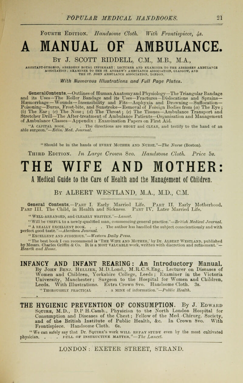 Foukth Edition. Handsome Cloth. With Frontispiece, 4s. A MANUAL OF AMBULANCE. By J. SCOTT RIDDELL, CM., M.B., M.A, ASSISTANT-SURGEON, ABERDEEN ROYAL INFIRMARY; LECTURER AND EXAMINER TO THE ABERDEEN AMBULANCB ASSOCIATION; EXAMINER TO THE ST. ANDREW'S AMBULANCE ASSOCIATION, GLASGOW, AND THE ST. JOHN AMBULANCE ASSOCIATION, LONDON. With Numerous Illustrations and Full Page Plates. GeneralCon tent s. —Outlines of Human Anatomy ami Physiology—The Triangular Bandage and its Uses—The Roller Bandage and its Uses—Fractures—Dislocations and Sprains— Haemorrhage — Wounds — Insensibility and Fits—Asphyxia and Drowning—Suffocation— Poisoning—Burns, Frost-bite, and Sunstroke—Removal of Foreign Bodies from (rt) The Eye ; (i) The Ear ; (c) The Nose ; (d) The Throat; (e) The Tissues—Ambulance Transport and Stretcher Drill—The After-treatment of Ambulance Patients—Organisation and Management of Ambulance Classes—Ayjpendix : Examination Papers on First Aid. A capital BOOK. . . The directions are shout and clear, and testify to the hRnd of an able surgeon.—Edin. Med. Journal. Should be in the hands of every Hother and Nurse.—The Xurse (Boston). Third Edition. In Large Crown Svo. Handsome Cloth. Price 5s. THE WIFE AND MOTHER: A Medical Guide to the Care of Health and the Management of Children. Bv ALBERT WESTLAND, M.A., M.D., CM. General Contents.—Part I. Early Married Life. Part II. Early Motherhood. Part III. The Child, in Health and Sickness. Part IV. Later Married Life. Well-arranued, and clearly written.—Lancet. Will be useful to a newly-qualified man, commenting general practice.—British Medical Journal. A really excellent book. . . . Tbe author has handled the subject conscientiously and with perfect good taste.—Aberdeen Journal. Excellent and judicious.— Western Daily Press. The best book I can recommend is ' The Wife and MOTHER,' by Dr. Albert Westland, published by Messrs. Charles Griffin & Co. It is a most valuable work, written with discretion and refinement.— Hearth and Home. INFANCY AND INFANT REARING: An Introductory Manual. By John Benj. Hellier, M.D.Lond., M.R.C.S.Eng., Lecturer on Diseases of \Vomen and Children, Yorkshire College, Leeds ; Examiner in the Victoria University, Manchester; Surgeon to the Hospital for Women and Children, Leeds. With Illustrations. Extra Crown Svo. Handsome Cloth. 3s. Thoroughly practical . a mine of information.—Public Health. THE HYGIENIC PREVENTION OF CONSUMPTION. By J. Edward Sijuire, M.D., D.P H.Camb., Physician to the North London Hospital for Consumption and Diseases of the Chest; Fellow of the Med -Chirurg. Society, and of the British Institute of Public Health, &c. In Crown 8vo. With Frontispiece. Handsome Cloth. 6s. We can safely say that Dr. Squire's work will repay study even by the most cultivated physician. . . hill of instructive matter.—The Lancet.