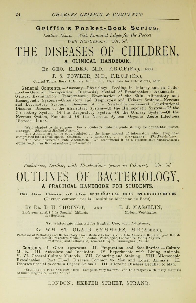 Griffin's Poeket-Book Series. Leather Limp. With Rounded Ldges for the Pocket. With Illustrations. 10s. 6c/. THE DISEASES OF CHILDREN, A CLINICAL HANDBOOK. By GEO. ELDER, M.D., F.R.C.P.(Ed.), and J. S. FOWLER, M.D., F.R.C.P.(Ed.), Clinical Tutors, Royal Infirmary, Edinburgh; Physicians for Out-patients, Leith. General Contents.—Anatomy—Physiology—Feeding in Infancy and in Child- hood— General Therapeutics — Diagnosis; Method of Examination; Anamnesis — General Examination ; Temperature ; Examination of the Skin— Alimentary and Hemopoietic Systems—Circulatory and Respiratory and Urinary Systems—Nervous and Locomotory Systems — Diseases of the Newly-Born—General Constitutional Diseases—Diseases of the Alimentary System—Of the Hemopoietic System—Of the Circulatory System—Of the Respiratory System—Of the Urinary System—Of the Nervous System, Functional—Of the Nervous System, Organic—Acute Infectious Diseases—Index. Well adapted to its purpose. For a Student's bed-side guide it may be cordially KE00M- MENL>EIt.—Eiluihuirih Medical Journal. The Authors are to be congratulated on the large amount of information which they have compressed into a small space. Concise, . . . accurate, . . . convenient.—The Practitioner. The book deserves a wide circulation. We recommend it as a thoroughly trustworthy GUIDE.—Scottish Medical and Surgical Journal. Pocket-size, Leather, with Illustrations (some in Colours). 10s. Gd. OUTLINES OF BACTERIOLOGY, A PRACTICAL HANDBOOK FOR STUDENTS. On the Basis of the PRECIS DE MICROBIE (Ouvrage couroune par la Faculte de Medecine de Paris). By Dr. L. H. THOINOT, and E. J. MASSELIN, Profesaeur agrege a la Facultu. Hddecin Medecin Yetc'rinaire. des HopiUmx. Translated aud adapted for English Use, with Additions, By WM. ST. CLAIR SYMMERS, M.B.(Aberd.), Professor of Pathology anl Bacteriology, Govt. Medical School, Cairo; late Assistant Bacteriologist British Institute of Preventive Medicine, London; Pathologist, Lancashire (Jounty Asylum. Prestwick ; and Pathologist, General Hospital, Birmingham, Ac, Ac. Contents. —I- Glass Apparatus. II. Preparation and Sterilization — Culture Media. III. Autoclave and Incubator. IV. Experiments with Living Animals. V. VI. General Culture Methods. VII. Colouring and Staining. VIII. Microscopic Examination. Pare II.—I. Diseases Common to Man ami Lower Animals. II. Diseases Special to certain Higher Animals. III. Microbic Diseases Peculiar to Man. Singularly full am- COMPLETE. Compares very favourably in this respect with many manuals of much larger size.—The Lancet.