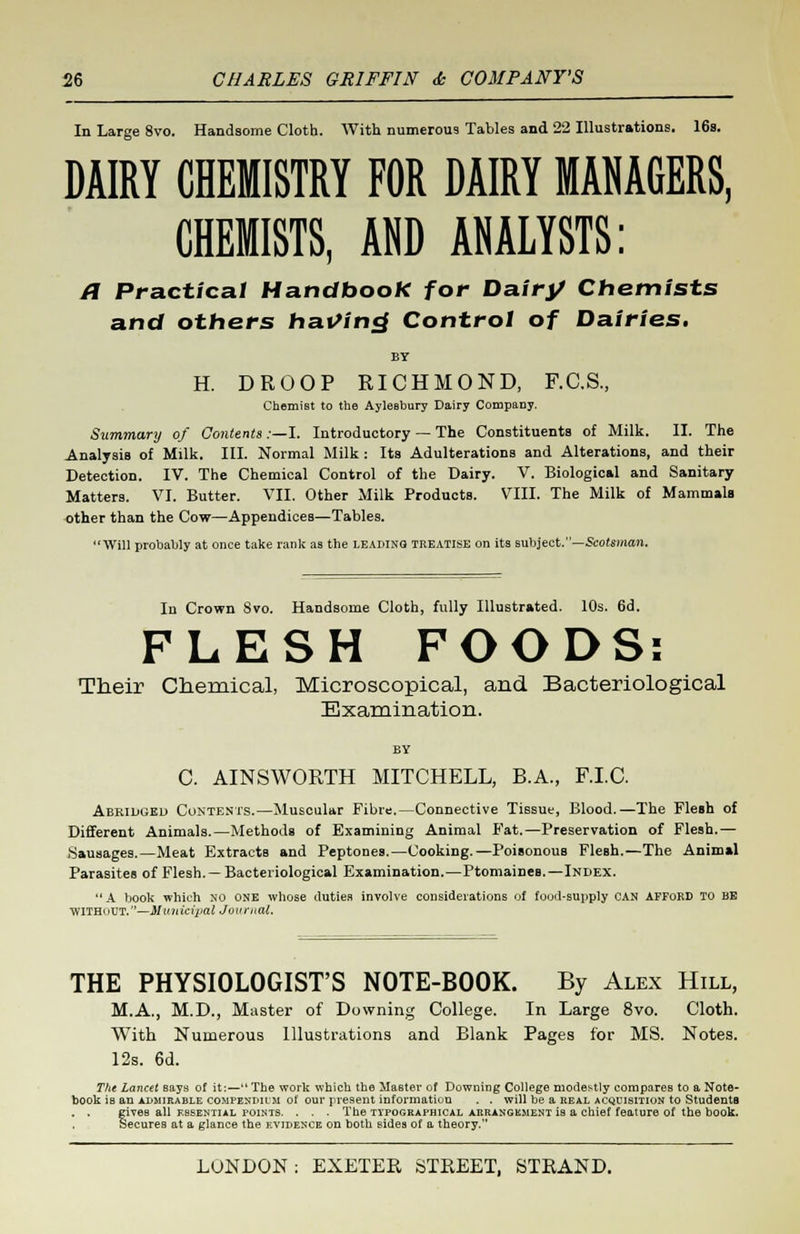 In Large 8vo. Handsome Cloth. With numerous Tables and 22 Illustrations. 16s. DAIRY CHEMISTRY FOR DAIRY MANAGERS, CHEMISTS, AND ANALYSTS: a Practical HandbooK for Dairy Chemists and others having Control of Dairies. H. DROOP RICHMOND, F.C.S., Chemist to the Aylesbury Dairy Company. Summary of Contents:—I. Introductory — The Constituents of Milk. II. The Analysis of Milk. III. Normal Milk : Its Adulterations and Alterations, and their Detection. IV. The Chemical Control of the Dairy. V. Biological and Sanitary Matters. VI. Butter. VII. Other Milk Products. VIII. The Milk of Mammals other than the Cow—Appendices—Tables. Will probably at once take rank as the leading treatise on its subject.—Scotsman. In Crown Svo. Handsome Cloth, fully Illustrated. 10s. 6d. FLESH FOODS: Their Chemical, Microscopical, and Bacteriological Examination. BY C. AINSWORTH MITCHELL, B.A., F.I.C. Abridged Contents.—Muscular Fibre.—Connective Tissue, Blood.—The Flesh of Different Animals.—Methods of Examining Animal Fat.—Preservation of Flesh.— Sausages.—Meat Extracts and Peptones.—Cooking.—Poisonous Flesh.—The Animal Parasites of Flesh. — Bacteriological Examination.—Ptomaines.—Index.  A book which no one whose duties involve considerations of food-supply CAN AFFORD TO BE WITHOUT.—Municipal Journal. THE PHYSIOLOGIST'S NOTE-BOOK. By Alex Hill, M.A., M.D., Master of Downing College. In Large 8vo. Cloth. With Numerous Illustrations and Blank Pages for MS. Notes. 12s. 6d. The Lancet says of it:—lLThe work which the Master of Downing College modestly compares to a Note- book iB an admirable COMPENDIUM of our present information . . will be a real acquisition to Students . . gives all essential points. . . . The typographical arrangement is a chief feature of the book. Secures at a glance the evidence on both sides of a theory.