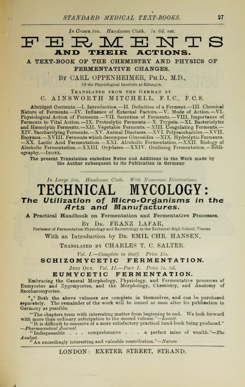 In Crown Svo. Handsome Cloth. 7s. 6d. net. A1STO THEIR ACTIONS. A TEXT-BOOK OF THE CHEMISTRY AND PHYSICS OF FERMENTATIVE CHANGES. By CARL OPPENHEIMER, Ph.D., M.D., Of the Physiological Institute at Erlangen. Translated from the German by C. AINS WORTH MITCHELL, F.I.C., F. 0. S. Abridged Contents.—I. Introduction.—II. Definition of a Ferment.—III. Chemical Nature of Ferments.—IV. Influence of External Factors.—V. Mode of Action.—VI. Physiological Action of Ferments.—VII. Secretion of Ferments. — VIII. Importance of Ferments to Vital Action.—IX. Proteolytic Ferments.—X. Trypsin.—XI. Bacteriolytic and Hemolytic Ferments.—XII. Vegetable Ferments.— XIII. Coagulating Ferments.— XIV. Saccharifying Ferments.—XV. Animal Diastases.—XVI. Polysaccharides.—XVII. Enzymes.—XVIII. Ferments which decompose (Uucosides—XIX. Hydrolytic Ferments. —XX. Lactic Acid Fermentation.—XXI. Alcoholic Fermentation.—XXII. Biology of Alcoholic Fermentation.—XXIII. Oxydases.—XXIV. Oxidising Fermentation. —Bibli- ography.—Index. The present Translation embodies Notes and Additions to the Work made by the Author subsequent to its Publication in Germany. In Large Svo. Handsome Cloth. Willi Numerous Illustrations. TECHNICAL MYCOLOGY: The Utilization of Micro-Organisms in the flrts and Manufactures. A Practical Handbook on Fermentation and Fermentative Processes. By Dk. FRANZ LAFAR, Professor of Fermentation-Physiology and Bacteriology iu the Technical High School, Vienna With an Introduction by Dr. EMIL CHR. HANSEN, Translated by CHARLES T. C. SALTER. Vol. I.—Complete in itself. Price los. SCHIZOMYCETIC FERMENTATION. Just Out. Vol. II.—Part I. Price 7s. 6d. EUMYCETIC FERMENTATION. Embracing the General Morphology, Physiology, and Fermentative processes of Eumycetes and Zygomycetes, and the Morphology, Chemistry, and Anatomy of Saccharomycetes. %* Both the above volumes are complete in themselves, and can be purchased separately. The remainder of the work will be issued as soon after its publication in Germany as possible. The chapters teem with interesting matter from beginning to end. We look forward with more than ordinary anticipation to the second volume.—Lancet. It is difficult to conceive of a more satisfactory practical hand-book being produced. —Pharmaceutical Journal. Indispensable . . . comprehensive . . a perfect mine of wealth.—The Analyst. An exceedingly interesting and valuable contribution.—Nature.