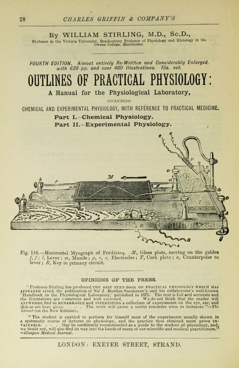 By WILLIAM STIRLING, M.D., Sc.D., Professor in the Victoria University. Brackenbury Professor of Physiology and Histology in the Owens College, Manchester. FOURTH EDITION. Almost entirely Re-Written and Considerably Enlarged, with 620 pp. and over 460 Illustrations. 15s. net. OUTLINES OF PRACTICAL PHYSIOLOGY: A Manual for the Physiological Laboratory, INCLUDING CHEMICAL AND EXPERIMENTAL PHYSIOLOGY, WITH REFERENCE TO PRACTICAL MEDICINE. Part I,—Chemical Physiology. Part II.—Experimental Physiology. Fig. 118.—Horizontal Myograph of Fredericq. M> Glass plate, moving on the guides /, /; I, Lever; m, Muscle ; p, e, e, Electrodes ; 1\ Cork plate ; a, Counterpoise to lever ; J?, Key in primary circuit. OPINIONS OF THE PRESS.  Professor Stirling has produced the best text-book on practical physiology which has appeared SINCE tli*-* publication of Sir J. Burdon-Sanderaon's and his collaborator's well-known 'Handbook to the Physiological Laboratory,' published in 1875. The text is full and accurate and the illustrations are numerous and well executed. . . . We do not think that the reader will anywhere rind so remarkable and interesting a collection of experiments on the eye, ear, and skin as are here given . . . The work will prove a useful reminder even to lecturers —The Lancet (on the New Edition ).  The student is enabled to perform for himself most of the experiments usually shown in a systematic course of lectures on physiology, and the practice thus obtained must prove in- valuable. . . . May be confidently recommended as a guide to the student of physiology, and, we doubt not, will also find its way into the hands of many of our scientific and medical practitioners. —Glasgow Medical Journal.