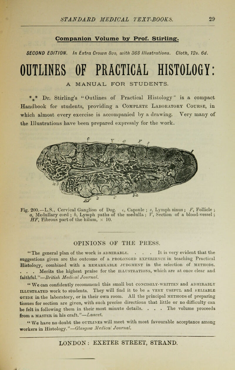 Companion Volume by Prof. Stirling. SECOND EDITION. In Extra Crown 8uo, with 368 Illustrations. Cloth, 12s. 6d. OUTLINES OF PRACTICAL HISTOLOGY: A MANUAL FOR STUDENTS. *#* Dr. Stirling's Outlines of Practical Histology is a compact Handbook for students, providing a Complete Laboratory Course, in which almost every exercise is accompanied by a drawing. Very many of the Illustrations have been prepared expressly for the work. J£f Fig. 200.—L.S., Cervical Ganglion of Dog. c, Capsule ; 8, Lymph sinus; /', Follicle ; a, Medullary cord ; b, Lymph paths of the medulla ; V, Section of a blood-vessel; HF, Fibrous part of the hilum, x 10. OPINIONS OF THE PRESS. The general plan of the work is admirable. . . . It is very evident that the suggestions given are the outcome of a prolonged experience in teaching Practical Histology, combined with a remarkable judgment in the selection of methods. . . . Merits the highest praise for the illustrations, which are at once clear and faithful.—British Medical Journal. We can confidently recommend this small but concisely-written and admirably illustrated work to students. They will find it to be a very useful and reliable guide in the laboratory, or in their own room. All the principal methods of preparing tissues for section are given, with such precise directions that little or no difficulty can be felt in following them in their most minute details. . . . The volume proceeds from a master in his craft.—Lancet. We have no doubt the outlines will meet with most favourable acceptance among workers in Histology.—Glasgow Medical Journal.