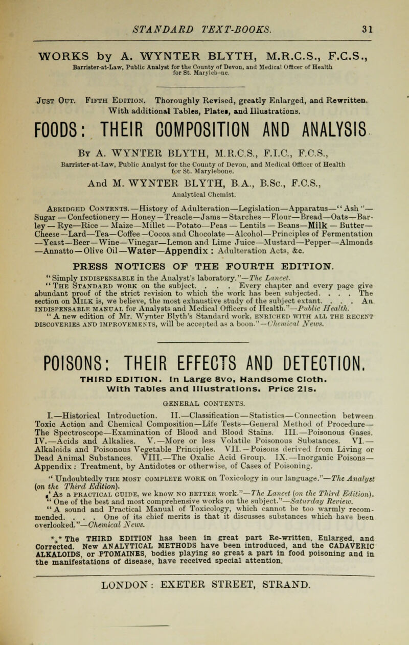 WORKS by A. WYNTER BLYTH, M.R.C.S., F.C.S., Barriater-at-Law, Public Analyst for the County of Devon, and Medical Officer of Health for St. Maryleb'-ne. Just Out. Fifth Edition. Thoroughly ReYised, greatly Enlarged, and Rewritten. With additional Tables, Plates, and Illustrations. FOODS: THEIR COMPOSITION AND ANALYSIS By A. WYNTER BLYTH, M.R.C.S., F.I.C., F.C.S., Barrister-at-Law, Public Analyst for the County Of Devon, and Medical Officer of Health for St. Maryleboue. And M. WYNTER BLYTH, B.A., B.Sc, F.C.S., Analytical Chemist. Abridged Contents.—History of Adulteration—Legislation—Apparatus—Ash— Sugar — Confectionery — Honey—Treacle—Jams—Starches — Flour—Bread—Oats—Bar- ley — Rye—Rice — Maize—Millet —Potato—Peas — Lentils — Beans—Milk — Butter- Cheese—Lard—Tea—Coffee —Cocoa and Chocolate—Alcohol—Principles of Fermentation —Yeast—Beer—Wine—Vinegar—Lemon and Lime Juice—Mustard—Pepper—Almonds —Annatto — Olive Oil—Water—Appendix : Adulteration Acts, &c. PRESS NOTICES OF THE FOURTH EDITION. Simply indispensable in the Analyst's laboratory.—The Lancet. The Standard wokk on the subject. . . . Every chapter and every page give abundant proof of the strict revision to which the work has been subjected. . . . The section on MILK is, we believe, the most exhaustive study of the subject extant. . . . An indispensable manual for Analysts and Medical Officers of Health.—Public Health. A new edition of Mr. Wynter Blyth's Standard work, ENRICHED WITH ALL THE RECENT discoveries and improvements, will be accepted a< a boon. — ' 'hcmical Sews. POISONS: THEIR EFFECTS AND DETECTION. THIRD EDITION. In Large 8vo, Handsome Cloth. With Tables and Illustrations. Price 21s. GENERAL CONTENTS. I.—Historical Introduction. II.—Classification—Statistics—Connection between Toxic Action and Chemical Composition—Life Tests—General Method of Procedure— The Spectroscope—Examination of Blood and Blood Stains. III.—Poisonous Gases. IV.—Acids and Alkalies. V.—More or less Volatile Poisonous Substances. VI.— Alkaloids and Poisonous Vegetable Principles. VII. —Poisons derived from Living or Dead Animal Substances. VIII.—The Oxalic Acid Group. IX.—Inorganic Poisons- Appendix : Treatment, by Antidotes or otherwise, of Cases of Poisoning. Undoubtedly the most complete work on Toxicology in our language.—The Analyst [on the Third Edition). t As a practical guide, we know no better work.—The Lancet (on the Third Edition). One of the best and most comprehensive works on the subject.—Saturday Review. A sound and Practical Manual of Toxicology, which cannot be too warmly recom- mended. . . . One of its chief merits is that it discusses substances which have been overlooked.—Chemical Scivs. *„* The THIRD EDITION has been in great part Re-written. Enlarged, and Corre'cted. New ANALYTICAL METHODS have been introduced, and the CADAVERIC ALKALOIDS, or PTOMAINES, bodies playing so great a part in food poisoning and in the manifestations of disease, have received special attention.