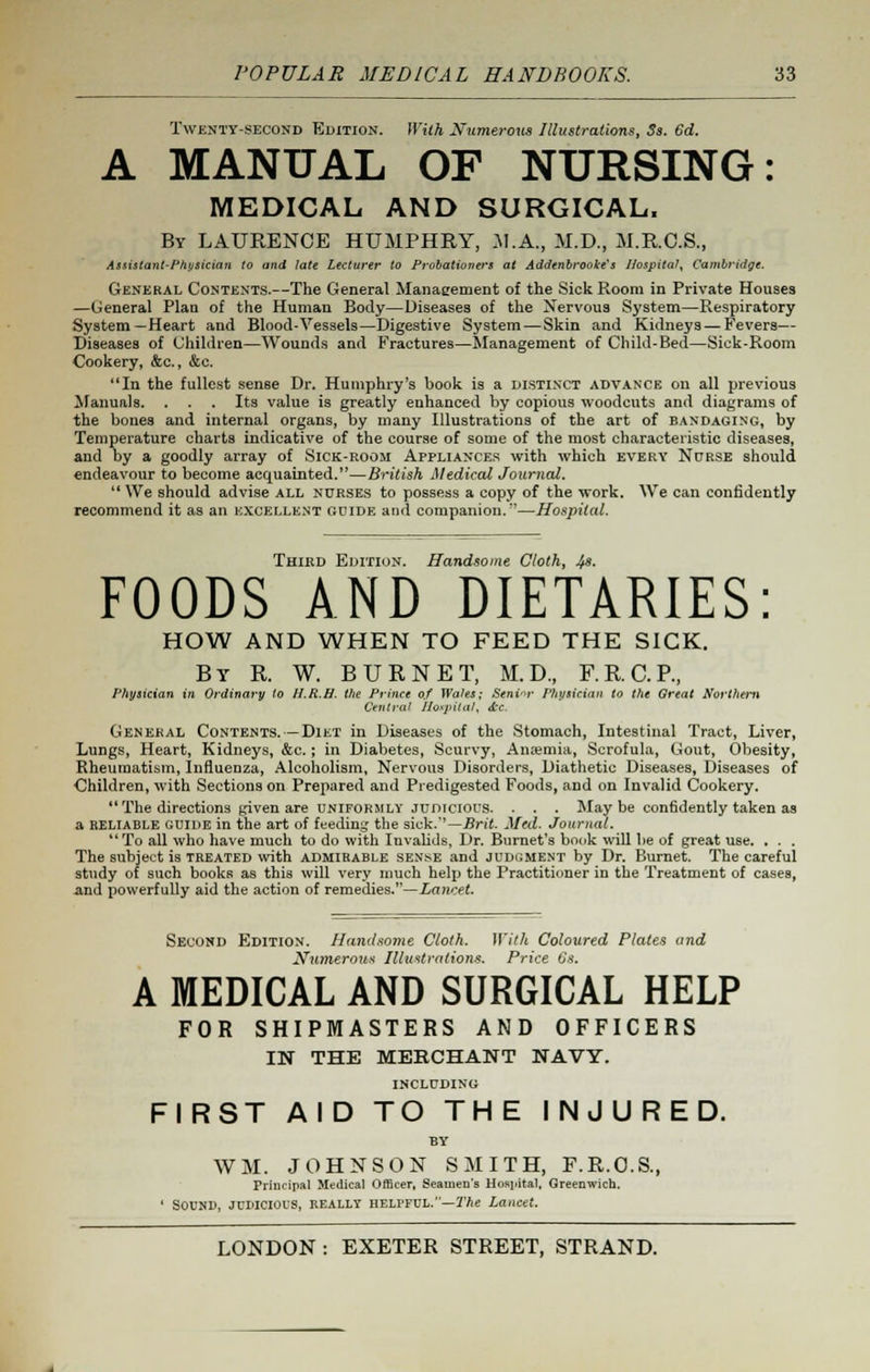 Twenty-second Edition. With Numerous Illustrations, Ss. 6d. A MANUAL OF NURSING: MEDICAL AND SURGICAL. By LAURENCE HUMPHRY, M.A., M.D., M.R.C.S., Assistant-Physician to and late Lecturer to Probationers at Addcnbrooke's Hospital, Cambridge. General Contents.—The General Manaeement of the Sick Room in Private Houses —General Plan of the Human Body—Diseases of the Nervous System—Respiratory System—Heart and Blood-Vessels—Digestive System—Skin and Kidneys — Fevers— Diseases of Children—Wounds and Fractures—Management of Child-Bed—Sick-Room Cookery, &c., &c. In the fullest sense Dr. Humphry's book is a distinct advance on all previous Manuals. . . . Its value is greatly enhanced by copious woodcuts and diagrams of the bones and internal organs, by many Illustrations of the art of bandaging, by Temperature charts indicative of the course of some of the most characteristic diseases, and by a goodly array of Sick-room Appliances with which every Nurse should endeavour to become acquainted.—British Medical Journal. We should advise all nurses to possess a copy of the work. We can confidently recommend it as an excellent guide and companion.'—Hospital. Third Edition. Handsome Cloth, Its. FOODS AND DIETARIES: HOW AND WHEN TO FEED THE SICK. By R. W. BURNET, M.D., F.R.C.P., Physician in Ordinary to H.R.H. the Prince of Wales; Seninr Physician to the Great Northern Central Hospital, &c. General Contents.—Diet in Diseases of the Stomach, Intestinal Tract, Liver, Lungs, Heart, Kidneys, &c.; in Diabetes, Scurvy, Anaemia, Scrofula, Gout, Obesity, Rheumatism, Influenza, Alcoholism, Nervous Disorders, Diathetic Diseases, Diseases of Children, with Sections on Prepared and Predigested Foods, and on Invalid Cookery. The directions given are uniformly judicious. . . . Maybe confidently taken as a reliable guide in the art of feeding the sick.''—Brit. Med. Journal. To all who have much to do with Invalids, Dr. Burnet's book will be of great use. . . . The subject is treated with admirable sense and judgment by Dr. Burnet. The careful study of such books as this will very much help the Practitioner in the Treatment of cases, and powerfully aid the action of remedies.—Lancet. Second Edition. Handsome Cloth. With Coloured Plates and Numerous Illustrations. Price 6s. A MEDICAL AND SURGICAL HELP FOR SHIPMASTERS AND OFFICERS IN THE MERCHANT NAVY. INCLUDING FIRST AID TO THE INJURED. BY WM. JOHNSON SMITH, F.R.O.S., Principal Medical Officer, Seamen's Hospital. Greenwich. ' SOUND, JUDICIOUS, REALLY HELPFUL.—The Lancet.