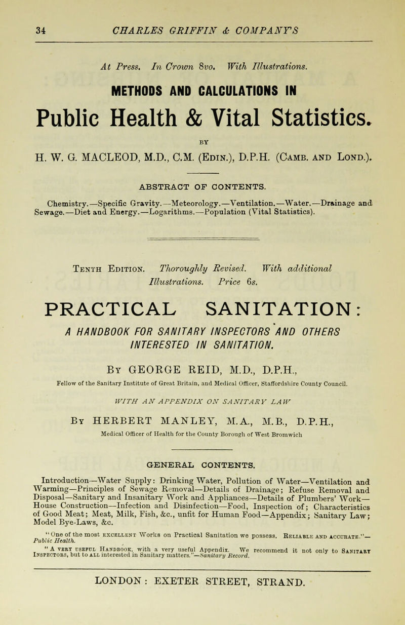 At Press. In Crown 8vo. With Illustrations. METHODS AND CALCULATIONS IN Public Health & Vital Statistics. BY H. W. G. MACLEOD, M.D., CM. (Edin.), D.P.H. (Camb. and Lond.). ABSTRACT OF CONTENTS. Chemistry.—Specific Gravity.—Meteorology.—Ventilation.—Water.—Drainage and Sewage.—Diet and Energy.—Logarithms.—Population (Vital Statistics). Tenth Edition. Thoroughly Revised. With additional Illustrations. Price 6s. PRACTICAL SANITATION A HANDBOOK FOR SANITARY INSPECTORS 'AND OTHERS INTERESTED IN SANITATION. By GEORGE REID, M.D., D.P.H., Fellow of the Sanitary Institute of Great Britain, and Medical Officer, Staffordshire County Council. WITH AN APPENDIX ON SANITARY LAW By HERBERT MANLEY, M.A., M.B., D.P.H., Medical Officer of Health for the County Borough of West Bromwich GENERAL CONTENTS. Introduction—Water Supply: Drinking Water, Pollution of Water—Ventilation and Warming—Principles of Sewage Removal—Details of Drainage; Refuse Removal and Disposal—Sanitary and Insanitary Work and Appliances—Details of Plumbers' Work— House Construction—Infection and Disinfection—Food, Inspection of; Characteristics of Good Meat; Meat, Milk, Fish, &c, unfit for Human Food—Appendix; Sanitary Law; Model Bye-Laws, &c. One of the most excellent Works on Practical Sanitation we possess. Keliable and accurate — Public Health. A very csepdl Handbook, with a very useful Appendix. We recommend it not only to Sanitart Inspectors, but to all interested in Sanitary matters.—Sanitary Record.