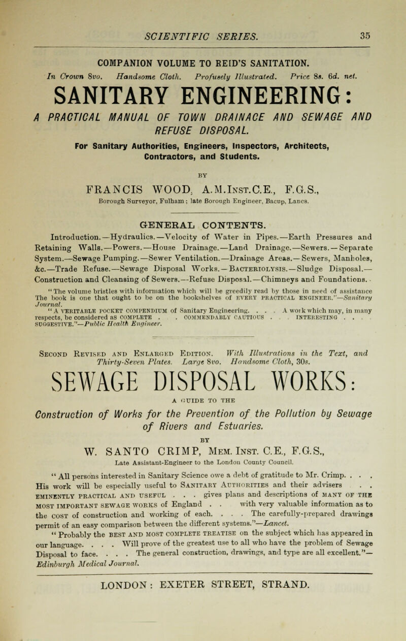 COMPANION VOLUME TO RE ID'S SANITATION. In Crown 8vo. Handsome Cloth. Profusely Illustrated. Price 8>. 6d. net. SANITARY ENGINEERING: A PRACTICAL MANUAL OF TOWN DRAINACE AND SEWAGE AND REFUSE DISPOSAL For Sanitary Authorities, Engineers, Inspectors, Architects, Contractors, and Students. FRANCIS WOOD, A.M.Inst.C.E., F.G.S., Borough Surveyor, Fulham; late Borouph Engineer, Bacup, Lanes. GENERAL CONTENTS. Introduction.—Hydraulics.—Velocity of Water in Pipes.—Earth Pressures and Retaining Walls.—Powers.—House Drainage.—Land Drainage.—Sewers. — Separate System.—Sewage Pumping.—Sewer Ventilation.—Drainage Areas.—Sewers, Manholes, &c.—Trade Refuse.—Sewage Disposal Works. —Bacteriolysis.—Sludge Disposal.— Construction and Cleansing of Sewers.—Refuse Disposal.—Chimneys and Foundations. The volume bristles with information which will he greedily read by those in need of assistance The hook is one that ought to he on the bookshelves of every practical engineer.—Sanitary Jmirnal. A veritable rocket compendium of Sanitary Engineering. . . . A woik which may, in many respects, be considered as complete . . COMMENDABLY cautious . interesting . . SUoaES'lTVE.— Public Health Engineer. Second Revised and Enlarged Edition. With Illustrations in the Text, and Thirty-Seven Plates. Larqe 8ro. Handsome Cloth, 30s. SEWAGE DISPOSAL WORKS: A GUIDE TO THE Construction of Works for the Prevention of the Pollution by Sewage of Riuers and Estuaries. BY W. SANTO CRIMP, Mem. Inst. C.E., F.G.S., Late Assistant-Engineer to the London County Council. All persons interested in Sanitary Science owe a debt of gratitude to Mr. Crimp. . . . His work will be especially useful to Sanitary Authorities and their advisers . . eminently practical and USEFUL . . . gives plans and descriptions of many of the most important sewage works of England . . with very valuable information as to the cost of construction and working of each. . . . The carefully-prepared drawings permit of an easy comparison between the different systems.—Lancet. Probably the best and most complete treatise on the subject which has appeared in our language. . . . Will prove of the greatest use to all who have the problem of Sewage Disposal to face. . . . The general construction, drawings, ami type are all excellent.— Edinburgh Medical Journal.