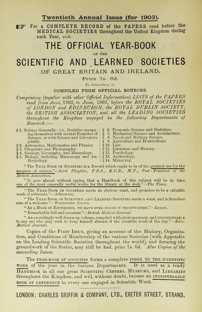 Twentieth Annual Issue (for 19Q3). For a COMPLETE RECORD of the PAPERS read before the MEDICAL SOCIETIES throughout the United Kingdom during each Year, vide THE OFFICIAL YEAR-BOOK or THE SCIENTIFIC AND LEARNED SOCIETIES OF GREAT BRITAIN AND IRELAND. Price 7s. 6d. To Subscriber*,, 68. COMPILED FROM OFFICIAL SOURCES. Comprising (together with other Official Information) LISTS of the PAPERS read from June, 1902, to June, 1903, before the ROYAL SOCIETIES of LONDON and EDINBURGH, the ROYAL DUBLIN SOCIETY, the BRITISH ASSOCIATION, and all the LEADING SOCIETIES throughout the Kingdom engaged in the following Departments of Research :— § 1. Science Generally: i.e., Societies occupy- ing themselves with several Branches of Science, or with Science and Literature jointly. § 2. Astronomy, Mathematics and Physics. § 3. Chemistry and Photography. § 4. Geology, Geography, and Mineralogy. § 5. Biology, including Microscopy and An- thropology. § 6. Economic Science and Statistics. § 7. Mechanical Science and Architecture. § 8. Naval and Military Science. § 9. Agriculture and Horticulture. § 10. Law. § 11. Literature and History. §12. Psychology. § 13. Archaeology. § 14. Medicine.  The Yeae-Book OF SOCIETIES is a Record which ought to be of the greatest use for the progress of science.—Lord Play/air, F.R.S., K.C.B., M.P., Past - President of the British Association. It goes almost without saying that a Handbook of this subject will be in time one of the most generally useful works for the library or the desk.—The Times. The Yeae-Book of Societies meets an obvious want, and promises to be a valuable work of reference.—A thenceum.  The Yeae-Book of Scientific and Leaened Societies meets a want, and is therefore sure of a welcome.—Westminster lieviev). As a Book of Refeeence, we have evep. found it trustwobthy. —Lancet.  Remarkably full and accurate.—British Medical Journal. '• An exceedingly well drawn up volume, compiled with great accuracy, and indispensable to any one who may wish to keep himself abreast of the scientific work of the day.—Edin. Medical Journal. Copies of the First Issue, giving an account of the History, Organisa- tion, and Conditions of Membership of the various Societies [with Appendix on the Leading Scientific Societies throughout the world], and forming the groundwork of the Series, may still be had, price 7s. 6d. Also Copies of the succeeding Issues. The tear-book of societies forms a complete index to the scientific work of the year in the various Departments. It is used as a ready Handbook in all our great Scientific Centres, Museums, and Libraries throughout the Kingdom, and will, without doubt, become an indispensable book of reference to every one engaged in Scientific Work. LONDON: CHARLES GRIFFIN & COMPANY, LTD., EXETER STREET, STRAND.