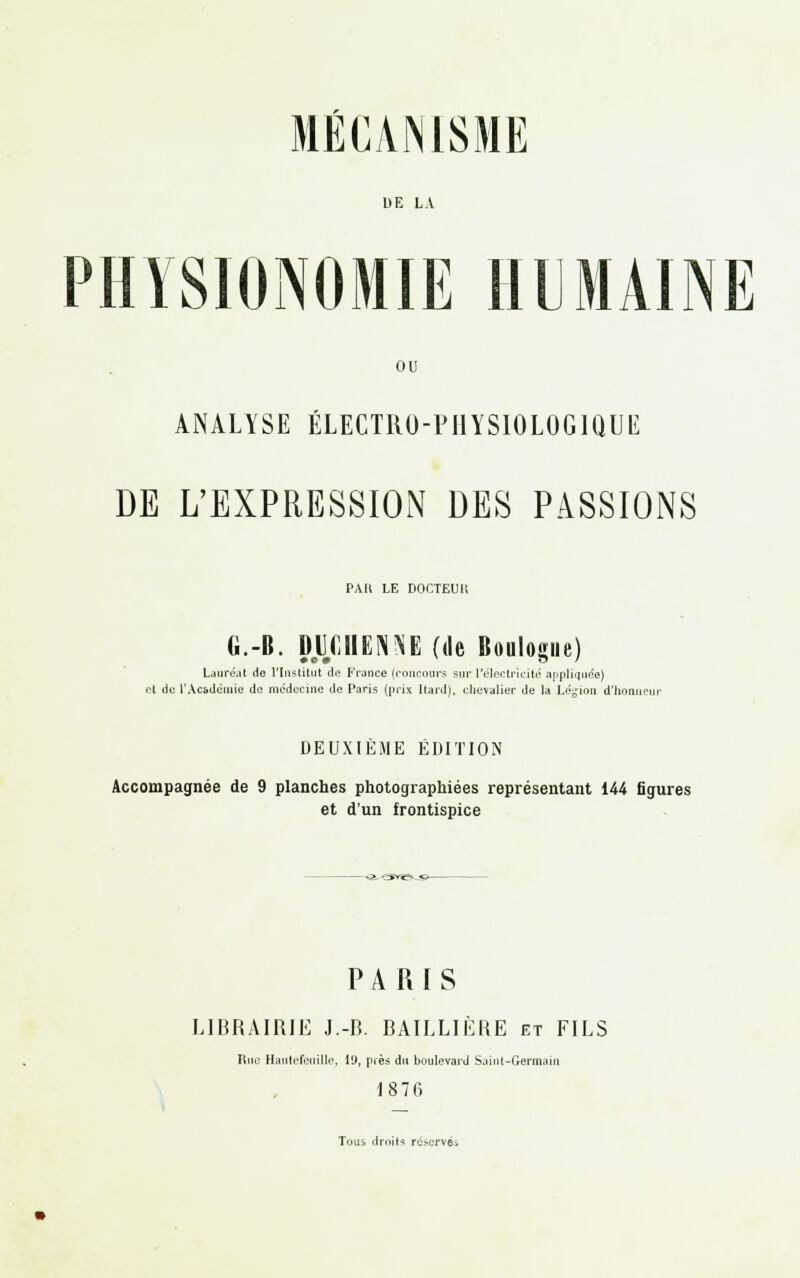 bE LA PHYSIONOMIE HUMAINE ou ANALYSE ÉLECTRO-PHYSIOLOGIQUE DE L'EXPRESSION DES PASSIONS PAU LE DOCTEUI! G.-B. Dl(MIEN\E (de Boulogne) Lauréat de l'Institut de France (concours sur L'électricité appliquée) et de l'Académie de; médecine de Paris (prix Itard), chevalier de la Légion d'honneur DEUXIÈME ÉDITION Accompagnée de 9 planches photographiées représentant 144 figures et d'un frontispice PARIS LIBRAIRIE J.-B. BAILLIÈRE et FILS Rue Hautefeuille, 19, près du boulevard Saint-Germain 1876 Tous droits réservée