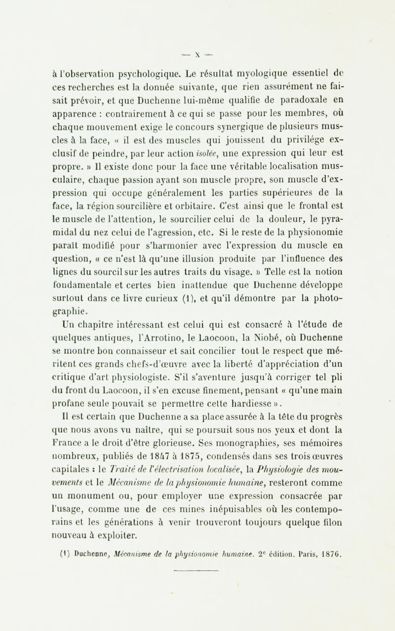 à l'observation psychologique. Le résultat myologique essentiel de ces recherches est la donnée suivante, que rien assurément ne fai- sait prévoir, et que Duchenne lui-même qualifie de paradoxale en apparence : contrairement à ce qui se passe pour les membres, où chaque mouvement exige le concours synergique de plusieurs mus- cles à la face, « il est des muscles qui jouissent du privilège ex- clusif de peindre, par leur action isolée, une expression qui leur est propre. » 11 existe donc pour la face une véritable localisation mus- culaire, chaque passion ayant son muscle propre, son muscle d'ex- pression qui occupe généralement les parties supérieures de la face, la région sourcilière et orbitaire. C'est ainsi que le frontal est le muscle de l'attention, le sourcilier celui de la douleur, le pyra- midal du nez celui de l'agression, etc. Si le reste de la physionomie paraît modifié pour s'harmonier avec l'expression du muscle en question, « ce n'est là qu'une illusion produite par l'influence des lignes du sourcil sur les autres traits du visage. » Telle est la notion fondamentale et certes bien inattendue que Duchenne développe surtout dans ce livre curieux (1), et qu'il démontre par la photo- graphie. Un chapitre intéressant est celui qui est consacré à l'étude de quelques antiques, l'Arrotino, le Laocoon, la Niobé, où Duchenne se montre bon connaisseur et sait concilier tout le respect que mé- ritent ces grands chefs-d'œuvre avec la liberté d'appréciation d'un critique d'art physiologiste. S'il s'aventure jusqu'à corriger tel pli du front du Laocoon, il s'en excuse finement, pensant « qu'une main profane seule pouvait se permettre celte hardiesse ». Il est certain que Duchenne a sa place assurée à la télé du progrès que nous avons vu naître, qui se poursuit sous nos yeux et dont la France a le droit d'être glorieuse. Ses monographies, ses mémoires nombreux, publiés de 1847 à 1875, condensés dans ses trois œuvres capitales : le Traité de Vélectrisation localisée, la Physiologie des mou- vements et le Mécanisme de la physionomie humaine, resteront comme un monument ou, pour employer une expression consacrée par l'usage, comme une de ces mines inépuisables où les contempo- rains et les générations à venir trouveront toujours quelque filon nouveau à exploiter. (1) Duchenne, Mécanisme de ta physionomie humaine. 2e édition. Paris, 1870.