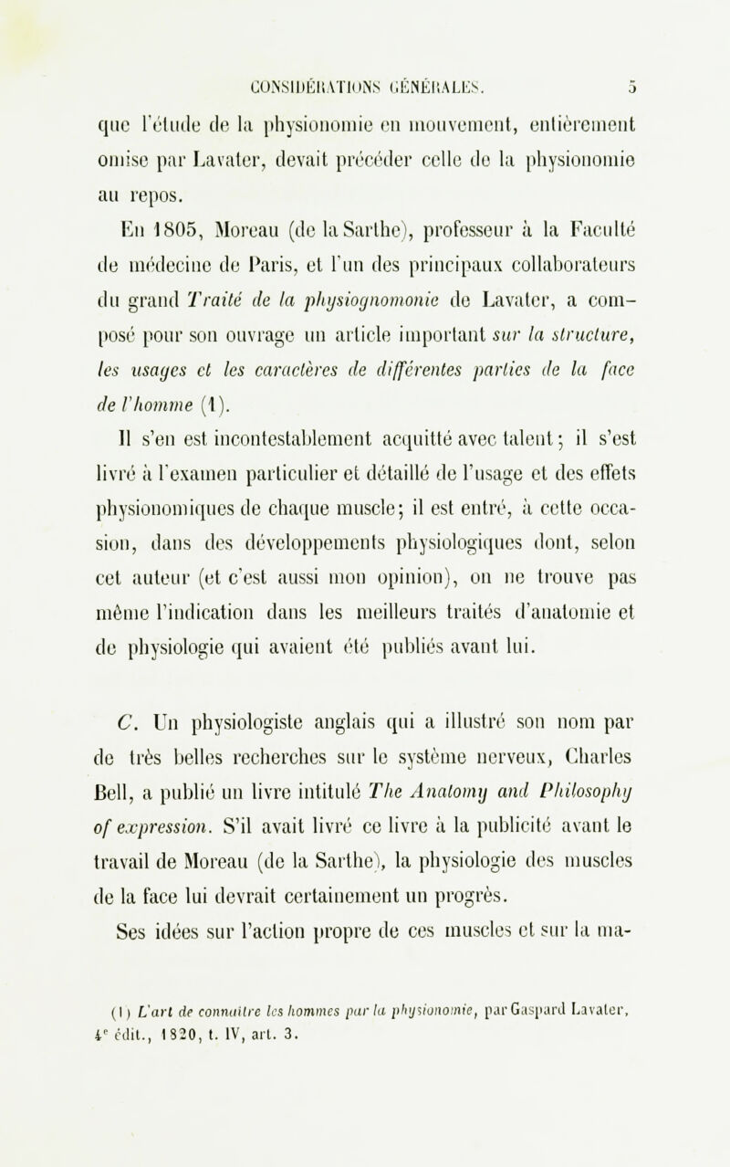 que l'élude de la physionomie en mouvement, entièrement omise par Lavater, devait précéder celle de la physionomie au repos. En 1805, Moreau (de la Sarthe), professeur à la Faculté de médecine de Paris, et l'un des principaux collaborateurs du grand Traité de la physiognomonie de Lavater, a com- posé pour son ouvrage un article important sur la structure, les usages et les caractères de différentes parties de la face de l'homme (1). Il s'en est incontestablement acquitté avec talent ; il s'est livré à l'examen particulier et détaillé de l'usage et des effets physiouomiques de chaque muscle; il est entré, à cette occa- sion, dans des développements physiologiques dont, selon cet auteur (et c'est aussi mon opinion), on ne trouve pas même l'indication dans les meilleurs traités d'analomie et de physiologie qui avaient été publiés avant lui. C. Un physiologiste anglais qui a illustré son nom par de très belles recherches sur le système nerveux, Charles Bell, a publié un livre intitulé The Analomij and Philosophy of expression. S'il avait livré ce livre à la publicité avant le travail de Moreau (de la Sarthe), la physiologie des muscles de la face lui devrait certainement un progrès. Ses idées sur l'action propre de ces muscles et sur la ma- (I ) L'arl de connaître les hommes parla physionomie, par Gaspard Lavater 4e cilit., 1820, t. IV, ail. 3.