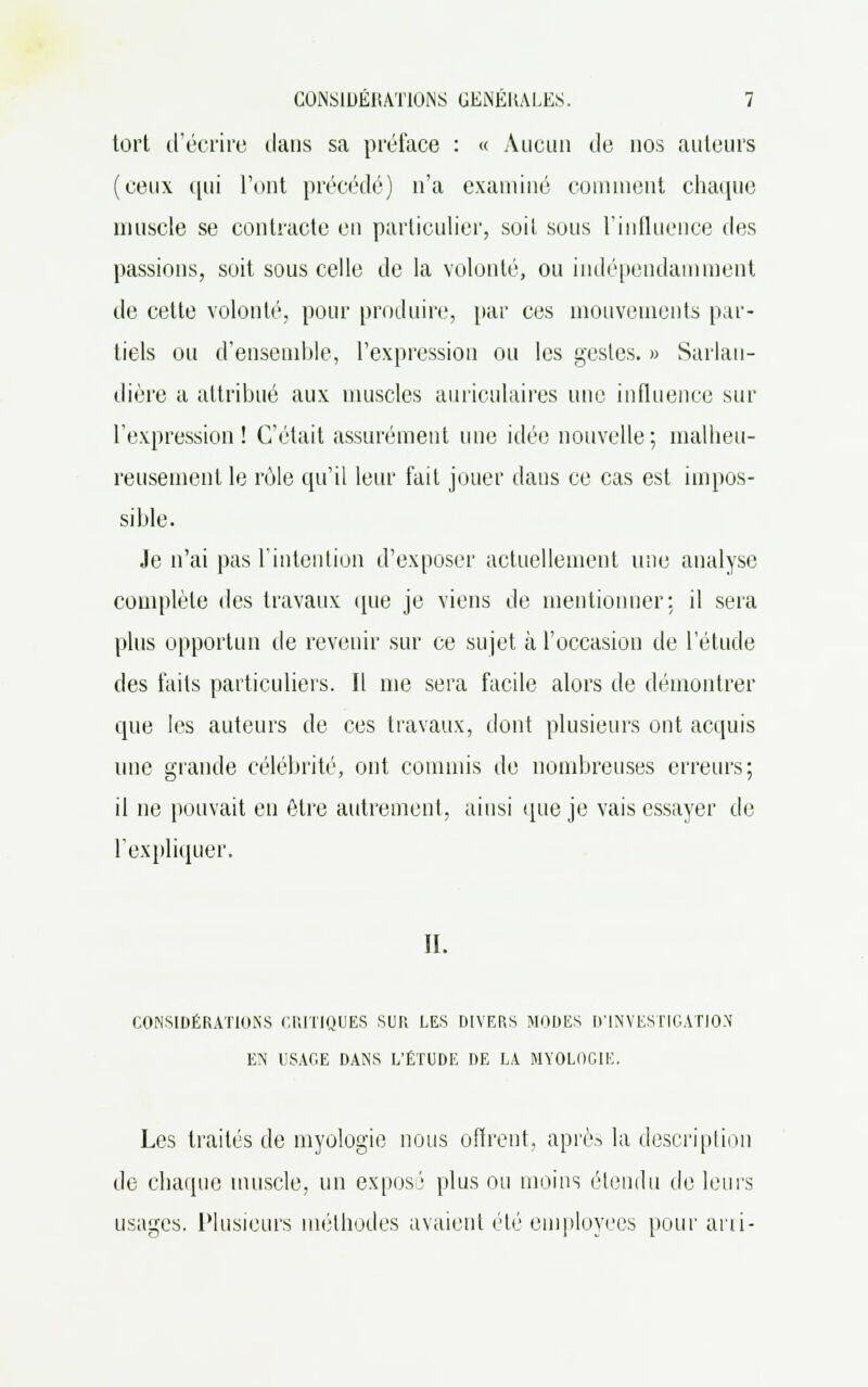 tort d'écrire dans sa préface : « Aucun de nos auteurs (ceux qui l'ont précédé) n'a examiné comment chaque muscle se contracte en particulier, soit sous l'influence des passions, suit sous celle de la volonté, ou indépendamment de cette volonté, pour produire, par ces mouvements par- tiels ou d'ensemble, l'expression ou les gestes. » Sarlan- dière a attribué aux muscles auriculaires une influence sur l'expression! C'était assurément une idée nouvelle; malheu- reusement le rôle qu'il leur fait jouer dans ce cas est impos- sible. Je n'ai pas l'intention d'exposer actuellement une analyse complète des travaux que je viens de mentionner: il sera plus opportun de revenir sur ce sujet à l'occasion de l'étude des faits particuliers. Il nie sera facile alors de démontrer que les auteurs de ces travaux, dont plusieurs ont acquis une grande célébrité, ont commis de nombreuses erreurs; il ne pouvait en être autrement, ainsi que je vais essayer de l'expliquer. II. CONSIDÉRATIONS CRITIQUES SUR LES DIVERS MODES D'INVESTIGATION EN USAGE DANS L'ÉTUDE DE LA MYOLOGIE. Les traités de myologie nous offrent, après la description de chaque muscle, un expos'' plus ou moins étendu de leurs usages. Plusieurs méthodes avaient été employées pour arri-