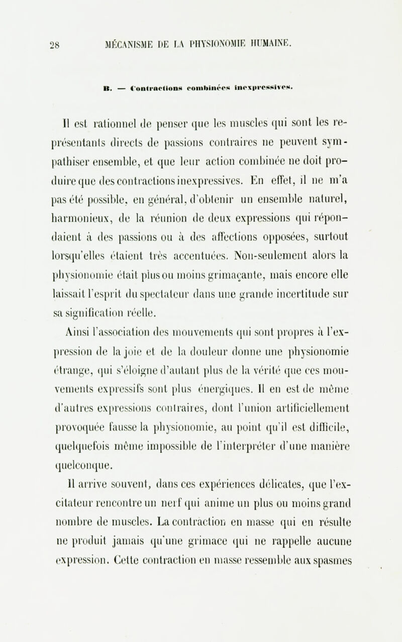 B. — « ..nu 11. h.,n- combinées inexpressive». Il est rationnel de penser que les muscles qui sont les re- présentants directs de passions contraires ne peuvent sym- pathiser ensemble, et que leur action combinée ne doit pro- duire que des contractions inexpressives. En effet, il ne m'a pas été possible, en général, d'obtenir un ensemble naturel, harmonieux, de la réunion de deux expressions qui répon- daient à des passions ou à des affections opposées, surtout lorsqu'elles étaient très accentuées. Non-seulement alors la physionomie était pinson moins grimaçante, mais encore elle laissait l'esprit du spectateur dans une grande incertitude sur sa signification réelle. Ainsi l'association des mouvements qui sont propres à l'ex- pression de la joie et de la douleur donne une physionomie étrange, qui s'éloigne d'autant plus de la vérité que ces mou- vements expressifs sont plus énergiques. Il en est de même d'autres expressions conlraires, dont l'union artificiellement provoquée fausse la physionomie, au point qu'il est difficile, quelquefois même impossible de l'interpréter d'une manière quelconque. 11 arrive souvent, dans ces expériences délicates, que l'ex- citateur rencontre un nerf qui anime un plus ou moins grand nombre de muscles. La contraction en masse qui en résulte ne produit jamais qu'une grimace qui ne rappelle aucune expression. Cette contraction en masse ressemble aux spasmes