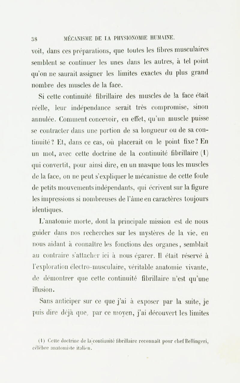 voit, dans ces préparations, que toutes les libres musculaires semblent se continuer les unes dans les autres, à tel point qu'on ne saurait assigner les limites exactes du plus grand nombre des muscles de la face. Si cette continuité fibrillaire des muscles de la face était réelle, leur indépendance serait très compromise, sinon annulée. Comment concevoir, en effet, qu'un muscle puisse se contracter dans une portion de sa longueur ou de sa con- tinuité? Et, dans ce cas, où placerait on le point fixe? En un mot, avec cette doctrine de la continuité fibrillaire (1) qui convertit, pour ainsi dire, en un masque tous les muscles de la face, on ne peut s'expliquer le mécanisme de cette foule de petits mouvements indépendants, qui écrivent sur la figure les impressions si nombreuses de l'âme en caractères toujours identiques. L'anatomie morte, dont la principale mission est de nous guider dans nos lecherches sur les mystères de la vie, en nous aidant à connaître les fonctions des organes, semblait au contraire s'attacher ici à nous égarer. Il était réservé à l'exploration électro-musculaire, véritable anatomie vivante, de démontrer que cette continuité fibrillaire n'est qu'une illusion. Sans anticiper sur ce que j'ai à exposer par la suite, je puis dire déjà que par ce moyen, j'ai découvert les limites 11 ) Cette doctrine Je la continuité fibrillaire reconnaît pour chef Bellingeri, célèbre anatomiste italien.