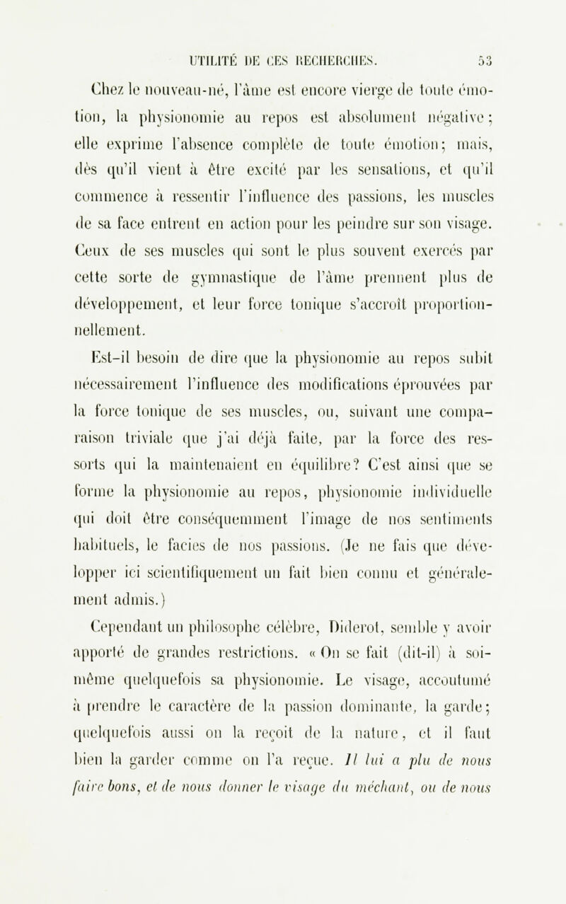 Chez le nouveau-né, l'âme est encore vierge de toute émo- tion, la physionomie au repos est absolument négative; elle exprime l'absence complète de toute émotion; mais, dès qu'il vient à être excité par les sensations, et qu'il commence à ressentir l'influence des passions, les muscles de sa face entrent en action pour les peindre sur son visage. Ceux de ses muscles qui sont le plus souvent exercés par cette sorte de gymnastique de l'âme prennent plus de développement, et leur force tonique s'accroît proportion- nellement. Est-il besoin de dire que la physionomie au repos subit nécessairement l'influence des modifications éprouvées par la force tonique de ses muscles, ou, suivant une compa- raison triviale (pie j'ai déjà faite, par la force des res- sorts qui la maintenaient en équilibre? C'est ainsi que se forme la physionomie au repos, physionomie individuelle (pii doit être conséquemment l'image de nos sentiments habituels, le faciès de nos passions. (Je ne fais que déve- lopper ici scientifiquement un fait bien connu et générale- ment admis.) Cependant un philosophe célèbre, Diderot, semble y avoir apporté de grandes restrictions. « On se fait (dit-il) à soi- même quelquefois sa physionomie. Le visage, accoutumé à prendre le caractère de la passion dominante, la garde; quelquefois aussi on la reçoit de la nature, et il faut bien la garder comme on l'a reçue. // lui a plu de nous faire bons, et, de nous donner le visage du méchant, ou de nous