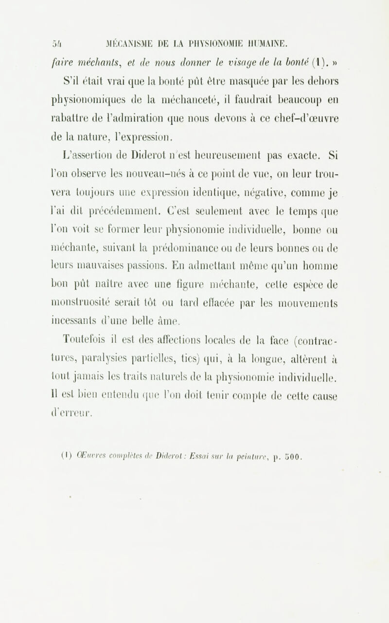 faire méchants, et de nous donner le visage de la bonté (t). » S'il était vrai que la bonté pût être masquée par les dehors physionorniques de la méchanceté, il faudrait beaucoup en rabattre de l'admiration (pie nous devons à ce chef-d'œuvre de la nature, l'expression. L'assertion de Diderot n'est heureusement pas exacte. Si l'on observe les nouveau-nés à ce point de vue, on leur trou- vera toujours une expression identique, négative, comme je l'ai dit précédemment. C'est seulement avec le temps que l'on voit se former leur physionomie individuelle, bonne ou méchante, suivant la prédominance ou de leurs bonnes ou de leurs mauvaises passions. En admettant môme qu'un homme bon pût naître avec une figure méchante, celte espèce de monstruosité serait tôt ou tard effacée par les mouvements incessants d'une belle âme. Toutefois il est des affections locales de la face (contrac- tures, paralysies partielles, tics) qui, à la longue, altèrent à tout jamais les traits naturels de la physionomie individuelle. 11 est bien entendu que l'on doit tenir compte de cette cause d'erreur. (I) Œuvres complètes de Diderot : Essai sur la peinture, p. .jOO.