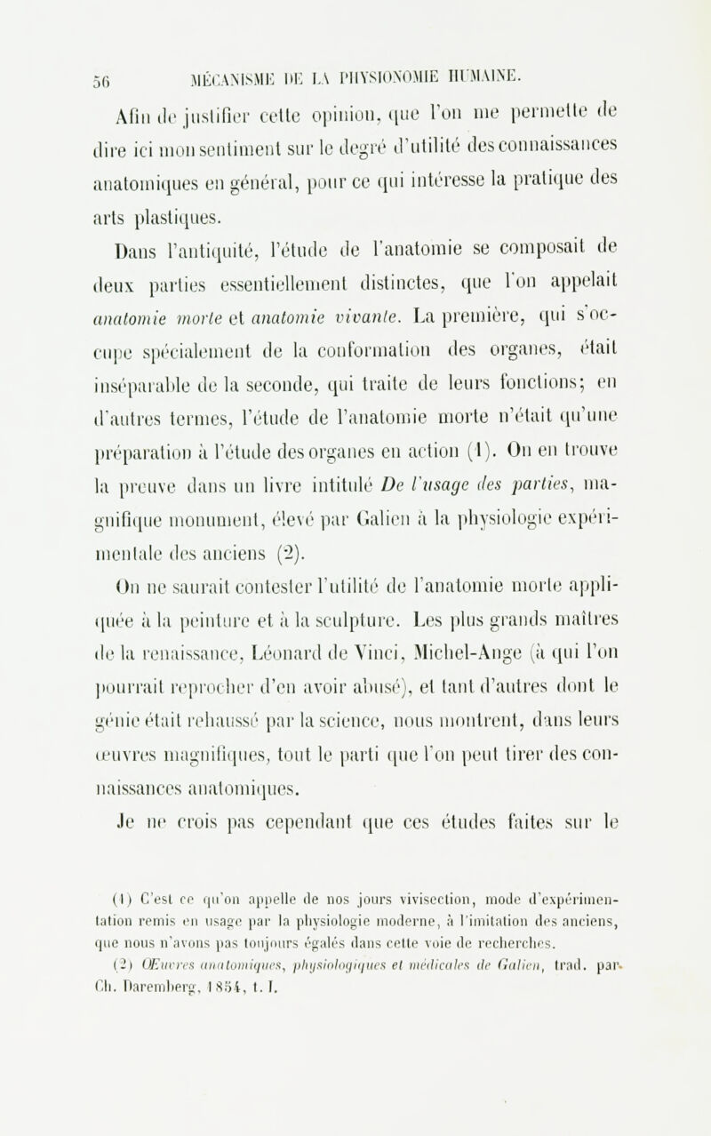 Afin de justifier celle opinion, que l'on me permette de dire ici mon sentiment sur le degré d'utilité des connaissances anatomiques en général, pour ce qui intéresse la pratique des arts plastiques. Dans l'antiquité, l'étude de l'anatomie se composait de deux parties essentiellement distinctes, que l'on appelait anatomie morte et anatomie vivante. La première, qui s'oc- cupe spécialement de la conformation des organes, était inséparable de la seconde, qui traite de leurs fonctions; en d'autres ternies, l'étude de l'anatomie morte n'était qu'une préparation à l'étude des organes en action (1). On en trouve la preuve dans un livre intitulé De l'usage des parties, ma- gnifique monument, élevé par Galion à la physiologie expéri- mentale des anciens (2). On ne saurait contester l'utilité de l'anatomie morte appli- quée ;i la peinture et à la sculpture. Les plus grands maîtres de la renaissance, Léonard de Vinci, Michel-Ange (à qui Ton pourrait reprocher d'en avoir abusé), et tant d'autres dont le génie était rehaussé par la science, nous montrent, dans leurs œuvres magnifiques, tout le parti que Ton peut tirer des con- naissances anatomiques. .le ne crois pas cependant (pie ces études faites sur le (1) C'est ce qu'on appelle de nos jours vivisection, mode d'expérimen- tation remis en usage par la physiologie moderne, à l'imitation des anciens, que nous n'avons pas toujours égalés dans cette voie de recherches. (2) Œuvres anatomiques, physiologiques el meilicales de Galien, trad. par. Ch. Daremberg, I .Soi, 1.1.