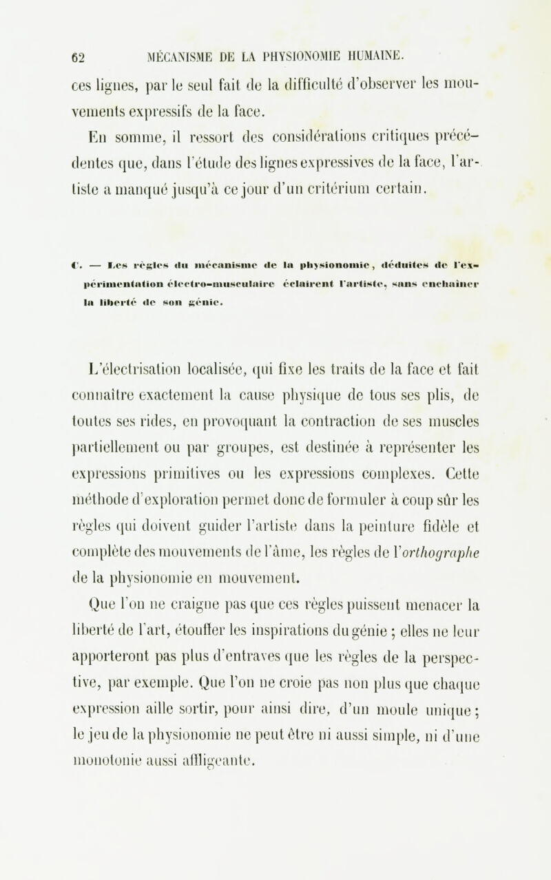 ces lignes, par le seul fait de la difficulté d'observer les mou- vements expressifs de la face. En somme, il ressort des considérations critiques précé- dentes que, dans l'étude des lignes expressives de la face, l'ar- tiste a manqué jusqu'à ce jour d'un critérium certain. i . — Les régies ilu mécanisme «le lu physionomie, déduites de l'ex- périmentation électro-musculaire éclairent l'artiste, sans enchaîner la liberté de son génie. L'électiïsation localisée, qui fixe les traits de la face et fait connaître exactement la cause physique de tous ses plis, de toutes ses rides, en provoquant la contraction de ses muscles partiellement ou par groupes, est destinée à représenter les expressions primitives ou les expressions complexes. Cette méthode d'exploration permet donc de formuler à coup sûr les règles qui doivent guider l'artiste dans la peinture fidèle et complète des mouvements de l'âme, les règles de Y orthographe de la physionomie en mouvement. Que l'on ne craigne pas que ces règles puissent menacer la liberté de l'art, étoufler les inspirations du génie ; elles ne leur apporteront pas plus d'entraves que les règles de la perspec- tive, par exemple. Que l'on ne croie pas non plus que chaque expression aille sortir, pour ainsi dire, d'un moule unique; le jeu de la physionomie ne peut être ni aussi simple, ni d'une monotonie aussi affligeante.