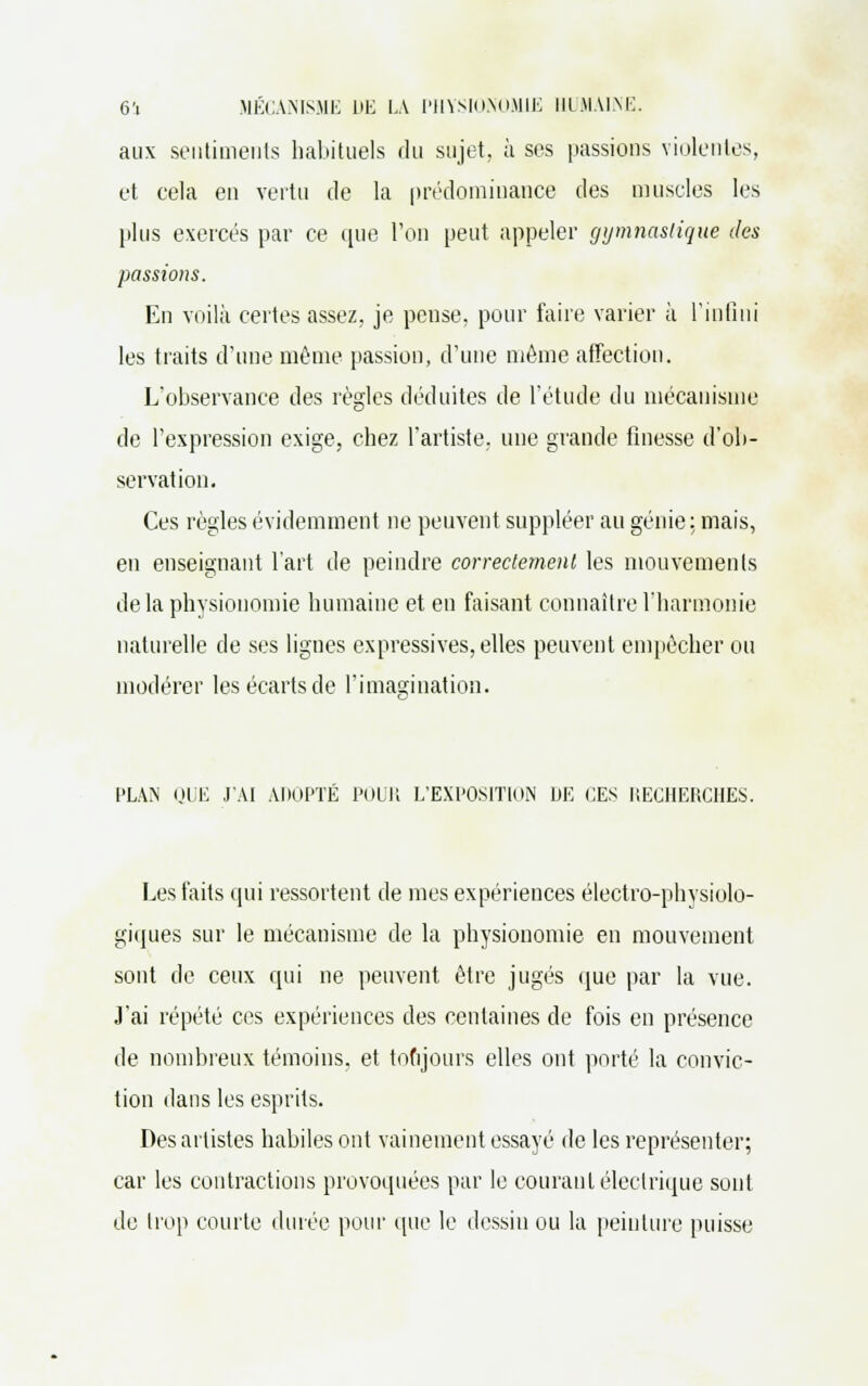 aux sentiments habituels du sujet, à ses passions violentes, et eela en vertu de la prédominance des muscles les plus exercés par ce que l'on peut appeler gymnastique des passions. En voilà certes assez, je pense, pour faire varier à l'infini les traits d'une même passion, d'une même affection. L'observance des règles déduites de l'étude du mécanisme de l'expression exige, chez l'artiste, une grande finesse d'ob- servation. Ces règles évidemment ne peuvent suppléer au génie: mais, en enseignant l'art de peindre correctement les mouvements delà physionomie humaine et en faisant connaître l'harmonie naturelle de ses lignes expressives, elles peuvent empêcher ou modérer les écarts de l'imagination. PLAN QUE J'AI ADOPTÉ POUR L'EXPOSITION DE CES RECHERCHES. Les faits qui ressortent de mes expériences électro-physiolo- giques sur le mécanisme de la physionomie en mouvement sont de ceux qui ne peuvent être jugés que par la vue. J'ai répété ces expériences des centaines de fois en présence de nombreux témoins, et toujours elles ont porté la convic- tion dans les esprits. Des artistes habiles ont vainement essayé de les représenter; car les contractions provoquées par le courant électrique sont de trop courte durée pour que le dessin ou la peinture puisse