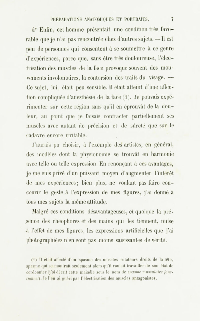 k Enfin, cet homme présentait une condition très favo- rable que je n'ai pas rencontrée chez d'autres sujets. — Il est peu de personnes qui consentent à se soumettre à ce genre d'expériences, parce que, sans être très douloureuse, l'élec- trisation des muscles de la face provoque souvent des mou- vements involontaires, la contorsion des traits du visage. — Ce sujet, lui, était peu sensible. Il était atteint d'une affec- tion compliquée d'anesthésie de la face (1). Je pouvais expé- rimenter sur cette région sans qu'il en éprouvât de la dou- leur, au point que je faisais contracter partiellement ses muscles avec autant de précision et de sûreté que sur le cadavre encore irritable. J'aurais pu choisir, à l'exemple des artistes, en général, des modèles dont la physionomie se trouvât en harmonie avec telle ou telle expression. En renonçant à ces avantages, je me suis privé d'un puissant moyen d'augmenter l'intérêt de mes expériences; bien plus, ne voulant pas faire con- courir le geste à l'expression de mes figures, j'ai donné à tous mes sujets la même attitude. Malgré ces conditions désavantageuses, et quoique la pré- sence des rhéophores et des mains qui les tiennent, nuise à l'effet de mes figures, les expressions artificielles que j'ai photographiées n'en sont pas moins saisissantes de vérité. (!) Il était all'eclé d'un spasme des muscles rotateurs droits de la tête, spasme qui se monlrait seulement alors qu'il voulait travailler de son état de cordonnier j'ai décrit cette maladie sous le nom de spasme musculaire fonc- tionnel), le l'on ai guéri par l'électrisation des muscles antagonistes.