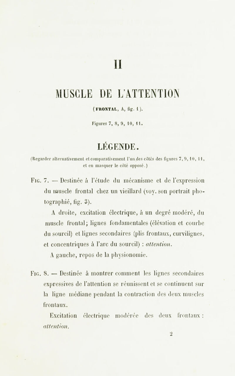 II MUSCLE DE L'ATTENTION (FRONTAL, A, flg. 1). Figures 7, 8, 9, 10, 11. LÉGENDE. (Regarder alternativement et comparativement l'un des côtés des figures 7,9,10, 11, et en masquer le côté opposé.) Fie. 7. — Destinée à l'étude du mécanisme et de l'expression du muscle frontal chez un 'vieillard (voy. son portrait pho- tographié, fig. 3). A droite, excitation électrique, à un degré modéré, du muscle frontal; lignes fondamentales (élévation et courbe du sourcil) et lignes secondaires (plis frontaux, curvilignes, et concentriques à l'arc du sourcil) : attention. A gauche, repos de la physionomie. Fig. 8. — Destinée à montrer comment les lignes secondaires expressives de l'attention se réunissent et se continuent sur la ligne médiane pendant la contraction des deux muscles frontaux. Excitation électrique modérée des deux frontaux : attention.