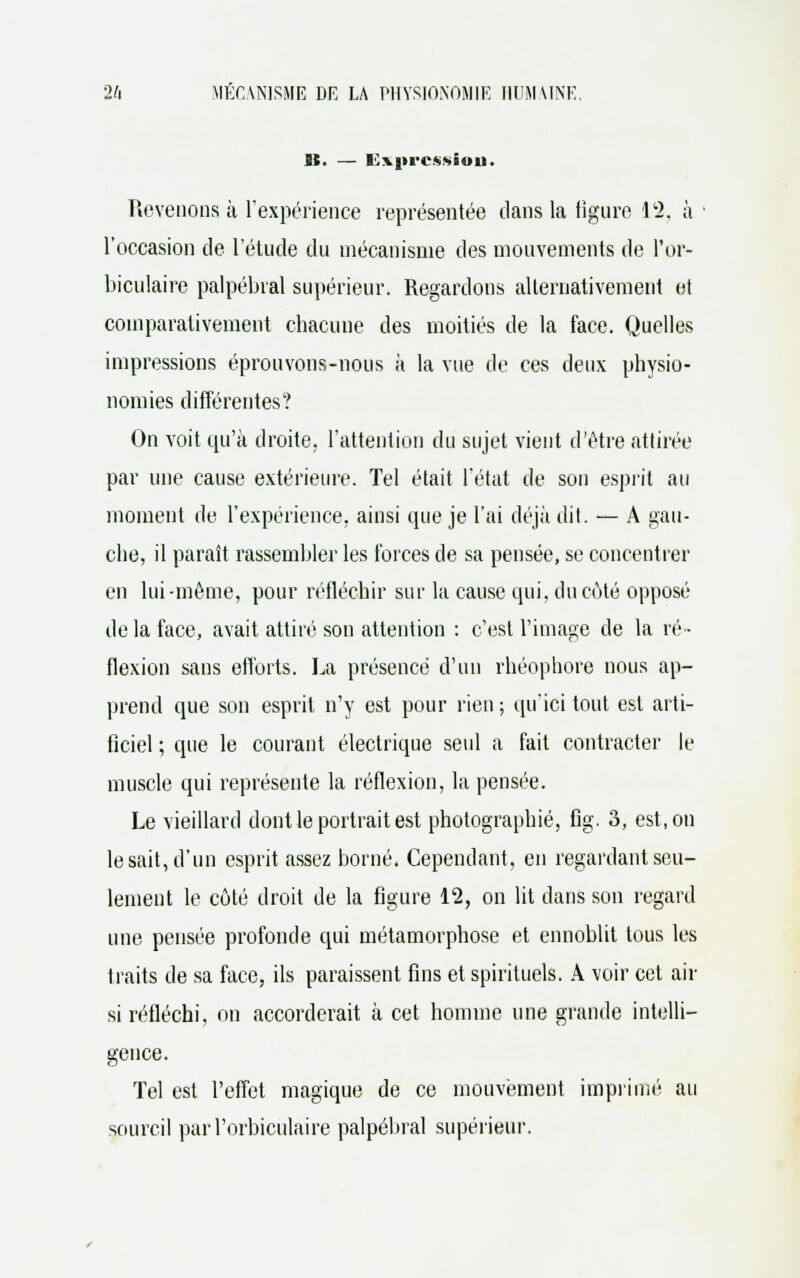 H. — BC'vprov-.ioit. Revenons à l'expérience représentée dans la figure 12, à l'occasion de l'étude du mécanisme des mouvements de l'or- biculaire palpébral supérieur. Regardons alternativement et comparativement chacune des moitiés de la face. Quelles impressions éprouvons-nous à la vue de ces deux physio- nomies différentes? On voit qu'à droite, l'attention du sujet vient d'être attirée par une cause extérieure. Tel était l'état de son esprit au moment de l'expérience, ainsi que je l'ai déjà dit. — A gau- che, il paraît rassembler les forces de sa pensée, se concentrer en lui-môme, pour réfléchir sur la cause qui, du coté opposé de la face, avait attiré son attention : c'est l'image de la ré- flexion sans efforts. La présence d'un rhéophore nous ap- prend que son esprit n'y est pour rien ; qu'ici tout est arti- ficiel ; que le courant électrique seul a fait contracter le muscle qui représente la réflexion, la pensée. Le vieillard dont le portrait est photographié, fig. 3, est, on lésait, d'un esprit assez borné. Cependant, en regardant seu- lement le côté droit de la figure 12, on lit dans son regard une pensée profonde qui métamorphose et ennoblit tous les traits de sa face, ils paraissent fins et spirituels. A voir cet air si réfléchi, on accorderait à cet homme une grande intelli- gence. Tel est l'effet magique de ce mouvement imprimé au sourcil parl'orbiculaire palpébral supérieur.