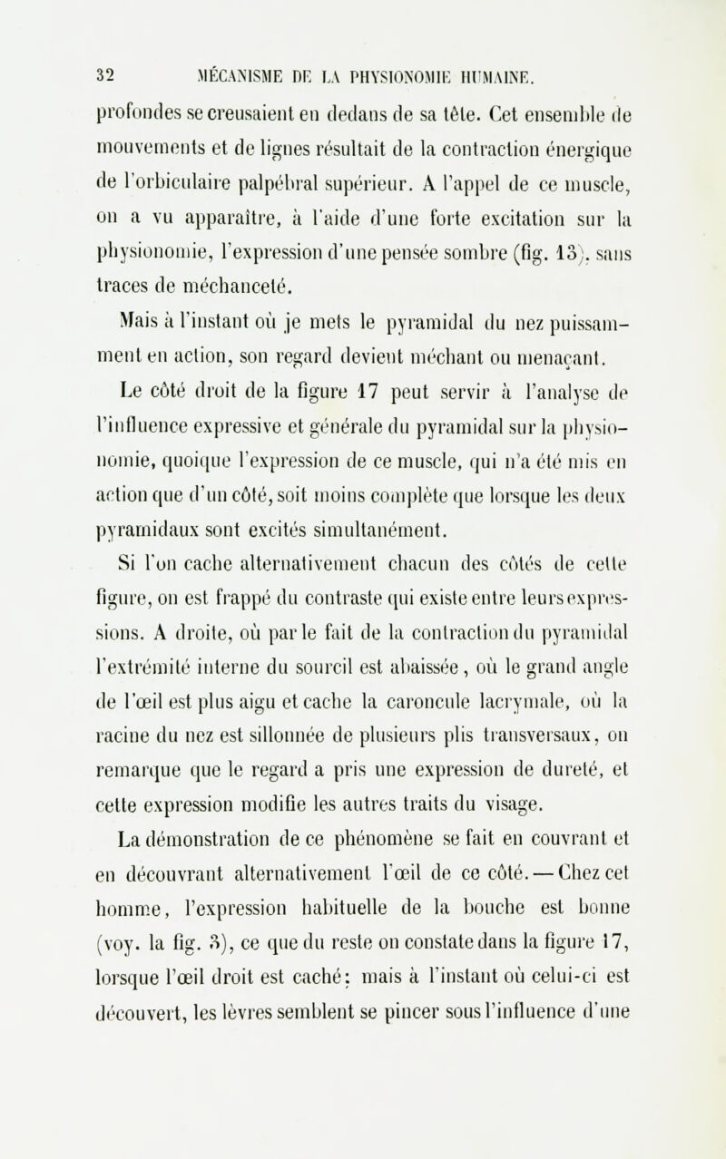 profondes se creusaient en dedans de sa tèle. Cet ensemble de mouvements et de lignes résultait de la contraction énergique de l'orbiculaire palpébral supérieur. À l'appel de ce muscle, on a vu apparaître, à l'aide d'une forte excitation sur la physionomie, l'expression d'une pensée sombre (fig. 13;. sans traces de méchanceté. Mais à l'instant où je mets le pyramidal du nez puissam- ment en action, son regard devient méchant ou menaçant. Le côté droit de la figure 17 peut servir à l'analyse de l'influence expressive et générale du pyramidal sur la physio- nomie, quoique l'expression de ce muscle, qui n'a été mis en action que d'un côté, soit moins complète que lorsque les deux pyramidaux sont excités simultanément. Si l'un cache alternativement chacun des côtés de cette figure, on est frappé du contraste qui existe entre leurs expres- sions. A droite, où parle fait de la contraction du pyramidal l'extrémité interne du sourcil est abaissée, où le grand angle de l'œil est plus aigu et cache la caroncule lacrymale, où la racine du nez est sillonnée de plusieurs plis transversaux, on remarque que le regard a pris une expression de dureté, et cette expression modifie les autres traits du visage. La démonstration de ce phénomène se fait en couvrant et en découvrant (alternativement l'œil de ce côté. — Chez cet homme, l'expression habituelle de la bouche est bonne (voy. la fig. 3), ce que du reste on constate dans la figure 17, lorsque l'œil droit est caché; mais à l'instant où celui-ci est découvert, les lèvres semblent se pincer sous l'influence d'une