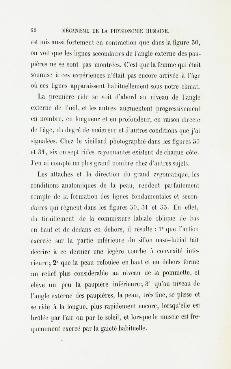 est mis aussi fortement en contraction que clans la figure 30, on voit que les lignes secondaires de l'angle externe des pau- pières ne se sont pas montrées. C'est que la femme qui était soumise cà ces expériences n'était pas encore arrivée à l'âge où ces lignes apparaissent habituellement sous notre climat. La première ride se voit d'abord au niveau de l'angle externe de l'œil, et les autres augmentent progressivement en nombre, en longueur et en profondeur, en raison directe de l'âge, du degré de maigreur et d'autres conditions que j'ai signalées. Chez le vieillard photographié dans les figures 30 et 31, six on sept rides rayonnantes existent de chaque côté. J'en ai compté un plus grand nombre chez d'autres sujets. Les attaches et la direction du grand zygomatique, les conditions anatomiques de la peau, rendent parfaitement compte de la formation des lignes fondamentales et secon- daires qui régnent dans les figures 30, 31 et 33. En effet, du tiraillement de la commissure labiale oblique de bas en haut et de dedans en dehors, il résulte : 1° que l'action exercée sur la partie inférieure du sillon naso-labial fait décrire à ce dernier une légère courbe à convexité infé- rieure ; 2° que la peau refoulée en haut et en dehors forme un relief plus considérable au niveau de la pommette, et élève un peu la paupière inférieure ; 3° qu'au niveau de l'angle externe des paupières, la peau, très fine, se plisse et se ride à la longue, plus rapidement encore, lorsqu'elle est brûlée par l'air ou par le soleil, et lorsque le muscle est fré- quemment exercé par la gaieté habituelle.