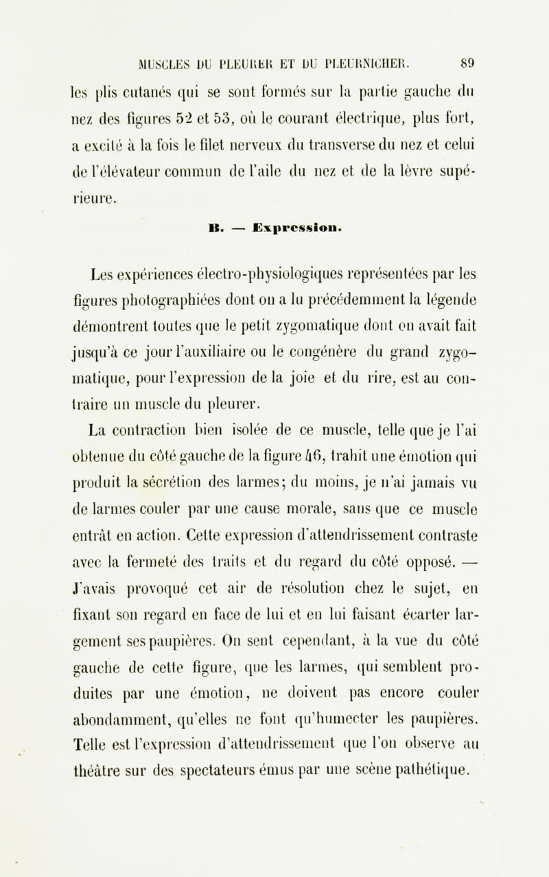 les plis cutanés qui se sont formés sur la partie gauche du nez des figures 52 et 53, où le courant électrique, plus fort, a excité à la fois le filet nerveux du transverse du nez et celui de l'élévateur commun de l'aile du nez et de la lèvre supé- rieure. lt. — Expression. Les expériences électro-physiologiques représentées par les figures photographiées dont on a lu précédemment la légende démontrent toutes que le petit zygomatique dont on avait fait jusqu'à ce jour l'auxiliaire ou le congénère du grand zygo- matique, pour l'expression de la joie et du rire, est au con- traire un muscle du pleurer. La contraction bien isolée de ce muscle, telle que je l'ai obtenue du côté gauche de la figure 46, trahit une émotion qui produit la sécrétion des larmes; du moins, je n'ai jamais vu de larmes couler par une cause morale, sans que ce muscle entrât en action. Cette expression d'attendrissement contraste avec la fermeté des traits et du regard du côté opposé. — J'avais provoqué cet air de résolution chez le sujet, en fixant son regard en face de lui et en lui faisant écarter lar- gement ses paupières. On sent cependant, à la vue du côté gauche de celte figure, (pie les larmes, qui semblent pro- duites par une émotion, ne doivent pas encore couler abondamment, qu'elles ne font qu'humecter les paupières. Telle est l'expression d'attendrissement que l'on observe au théâtre sur des spectateurs émus par une scène pathétique.