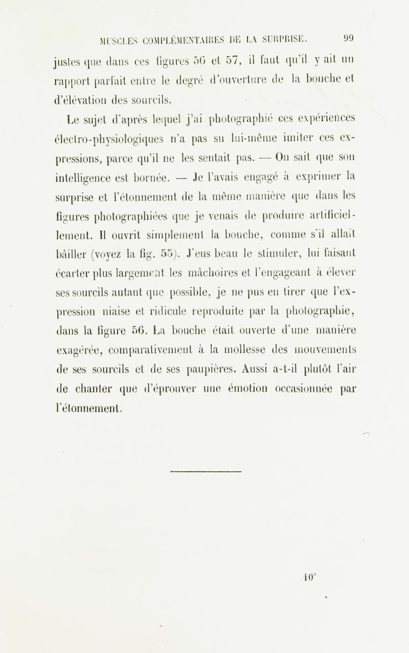 justes t[iio dans ces figures 50 et 57, il faut qu'il y ait. un rapport parfait entre le degré d'ouverture de la bouche et d'élévation des sourcils. Le sujet d'après lequel j'ai photographié ces expériences électro-physiologiques n'a pas su lui-même imiter ces ex- pressions, parce qu'il ne les sentait pas. — On sait que son intelligence est bornée. — Je l'avais engagé à exprimer la surprise et l'étonnement de la même manière que dans les figures photographiées que je venais de produire artificiel- lement. Il ouvrit simplement la bouche, comme s'il allait bâiller (voyez la fig. 55). J'eus beau le stimuler, lui faisant écarter plus largement les mâchoires et l'engageant à élever ses sourcils autant (pie possible, je ne pus en tirer que l'ex- pression niaise et ridicule reproduite par la photographie, dans la figure 56. La bouche était ouverte d'une manière exagérée, comparativement à la mollesse des mouvements de ses sourcils et de ses paupières. Aussi a-t-il plutôt l'air de chauler que d'éprouver une émotion occasionnée par l'étonnement. 10*