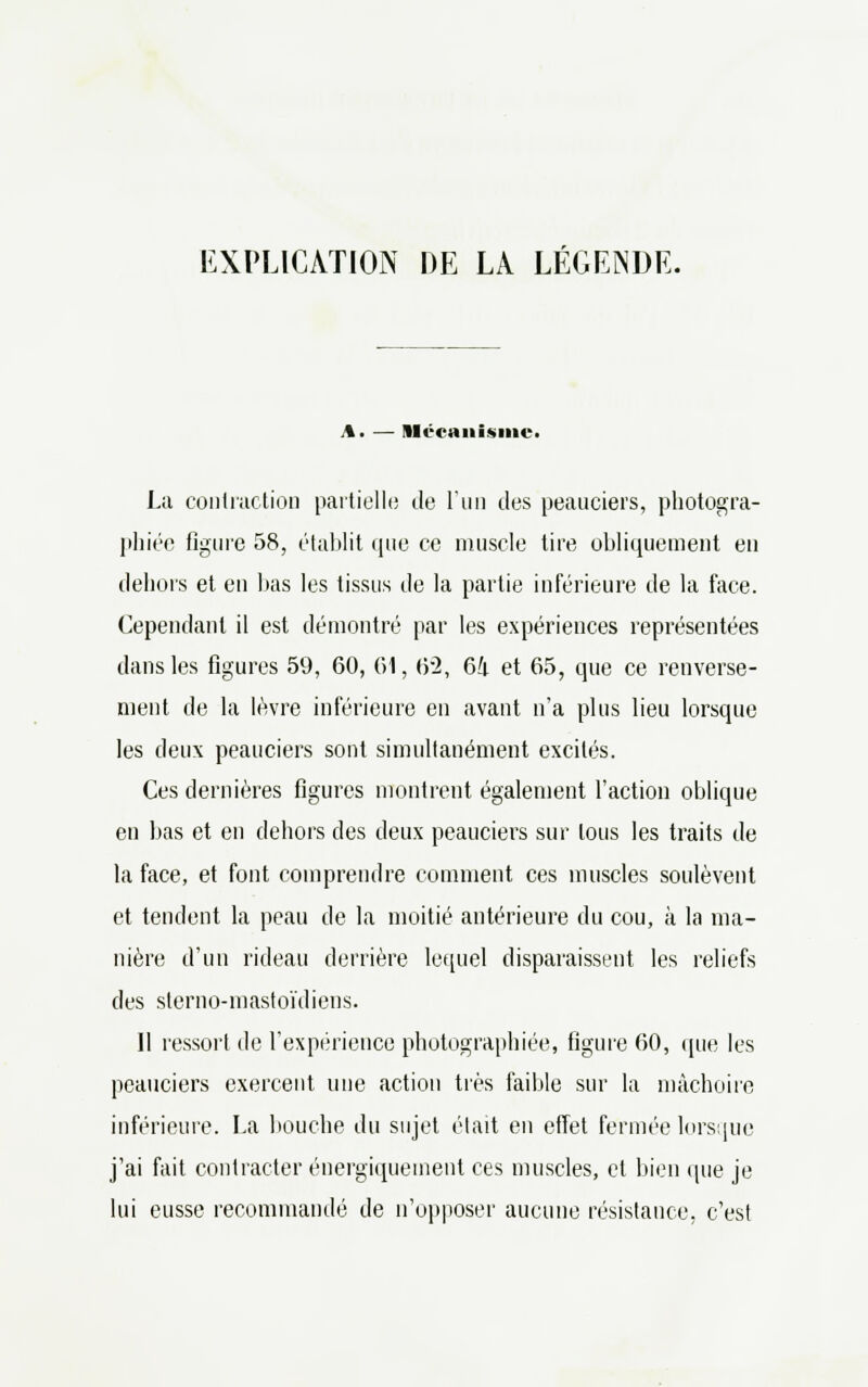 Mécanisme. La contraction partielle de l'un des peauciers, photogra- phiée figure 58, établit que ce muscle tire obliquement en dehors et en bas les tissus de la partie inférieure de la face. Cependant il est démontré par les expériences représentées dans les figures 59, 60, 61, 62, 61 et 65, que ce renverse- ment de la lèvre inférieure en avant n'a plus lieu lorsque les deux peauciers sont simultanément excités. Ces dernières figures montrent également l'action oblique en bas et en dehors des deux peauciers sur tous les traits de la face, et font comprendre comment ces muscles soulèvent et tendent la peau de la moitié antérieure du cou, à la ma- nière d'un rideau derrière lequel disparaissent les reliefs des sterno-mastoïdiens. Il ressort de l'expérience photographiée, figure 60, que les peauciers exercent une action très faible sur la mâchoire inférieure. La bouche du sujet était en effet fermée lorsque j'ai fait contracter énergiquement ces muscles, cl bien que je lui eusse recommandé de n'opposer aucune résistance, c'est