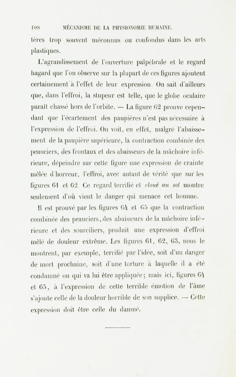 lères Lrop souvent méconnus ou confondus clans les mis plastiques. L'agrandissement de l'ouverture palpébrale et le regard hagard que l'on observe sur la plupart de ces figures ajoutent certainement à l'effet de leur expression. Ou sait d'ailleurs • pie, dans l'effroi, la stupeur est telle, que le globe oculaire paraît chassé hors de l'orbite. — La figure 62 prouve cepen- dant que l'écarlement des paupières n'est pas nécessaire à l'expression de l'effroi. Ou voit, en effet, malgré l'abaisse- ment de la paupière supérieure, la contraction combinée des peauciers, des frontaux et des abaisseurs île la mâchoire infé- rieure, dépeindre sur cette figure une expression de crainte mêlée d'horreur, l'effroi, avec autant de vérité que sur les figures 61 et 62 Ce regard terrifié et cloué au sol montre seulement d'où vient le danger qui menace cet homme. Il est prouvé par les figures 64 et 65 que la contraction combinée des peauciers, des abaisseurs delà mâchoire infé- rieure et des sourciliers, produit une expression d'effroi mêlé de douleur extrême. Les ligures 61, 6-2, 63, nous le montrent, par exemple, terrifié par l'idée, soit d'un danger de mort prochaine, soit d'une torture à laquelle il a été condamné ou qui va lui être appliquée; mais ici, figures 6/i et 65, à l'expression de cette terrible émotion de l'âme s'ajoute celle de la douleur horrible de son supplice. — Cette expression doit être celle du damné.