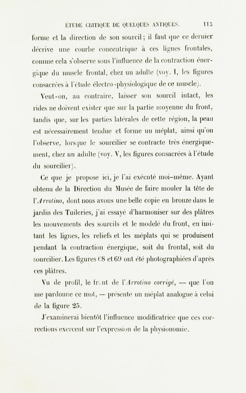 forme et lit direction de son sourcil; il faut que ce dernier décrive une courbe concentrique à ces lignes frontales, comme cela s'observe sous l'influence de la contraction éner- gique du muscle frontal, chez un adulte (voy. 1, les figures consacrées à l'élude électro-physiologique de ce muscle). Veut-on, au contraire, laisser son sourcil intact, les rides ne doivent exister que sur la partie moyenne du front, lundis que, sur les parties latérales de cette région, la peau est nécessairement tendue et forme un méplat, ainsi qu'on l'observe, lorsque le sourciller se contracte très énergique- ment, chez un adulte (voy. V, les figures consacrées à l'étude du sourcilier). Ce que je propose ici, je l'ai exécuté moi-même. Ayant obtenu de la Direction du Musée de faire mouler la tête de VJrrolino, dont nous avons une belle copie en bronze dans le jardin des Tuileries, j'ai essayé d'harmoniser sur des plâtres les mouvements des sourcils et le modelé du front, en imi- tant les lignes, les reliefs et les méplats qui se produisent pendant la contraction énergique, soit du frontal, soit du sourcilier. Les figures 08 et 69 ont été photographiées d'après ces plâtres. Vu de profil, le front de YArrotino corrigé, — que l'on me pardonne ce mot. — présente un méplat analogue à celui de la figure 25. J'examinerai bientôt l'influence modificatrice que ces cor- rections exercent sur l'expression de la physionomie.