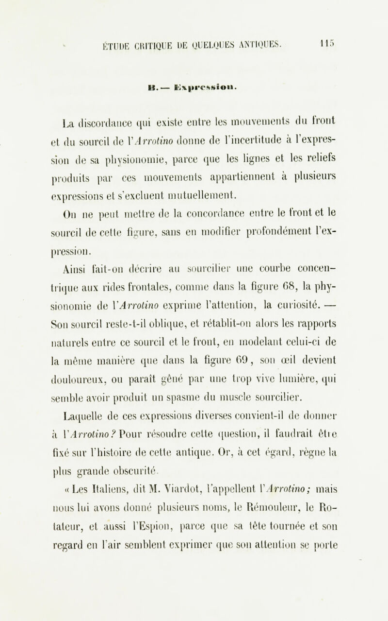 II.— 10x|trc*sioii. La discordance qui existe entre les mouvements du front et du sourcil de YArrotino donne de l'incertitude à l'expres- sion de sa physionomie, parce que les lignes et les reliefs produits par ces mouvements appartiennent à plusieurs expressions et s'excluent mutuellement. On ne peut mettre de la concordance entre le front et le sourcil de cette figure, sans en modifier profondément l'ex- pression. Ainsi fait-on décrire au sourcilier une courbe concen- trique aux rides frontales, comme dans la figure 68, la phy- sionomie de YArrotino exprime l'attention, la curiosité. — Son sourcil reste-t-il oblique, et rétablit-on alors les rapports naturels entre ce sourcil et le front, en modelant celui-ci de la même manière que dans la figure 69, son œil devient douloureux, ou paraît gêné par une trop vive lumière, qui semble avoir produit un spasme du muscle sourcilier. Laquelle de ces expressions diverses convient-il de donner à l'Arrotino ? Pour résoudre cette question, il faudrait êtie fixé sur l'histoire de cette antique. Or, à cet égard, règne la plus grande obscurité «Les Italiens, dit M. Viardot, l'appellent VArrotino; mais nous lui avons donné plusieurs noms, le Rémouleur, le Ro- tateur, et aussi l'Espion, parce que sa tête tournée et son regard en l'air semblent exprimer que son attention se porte