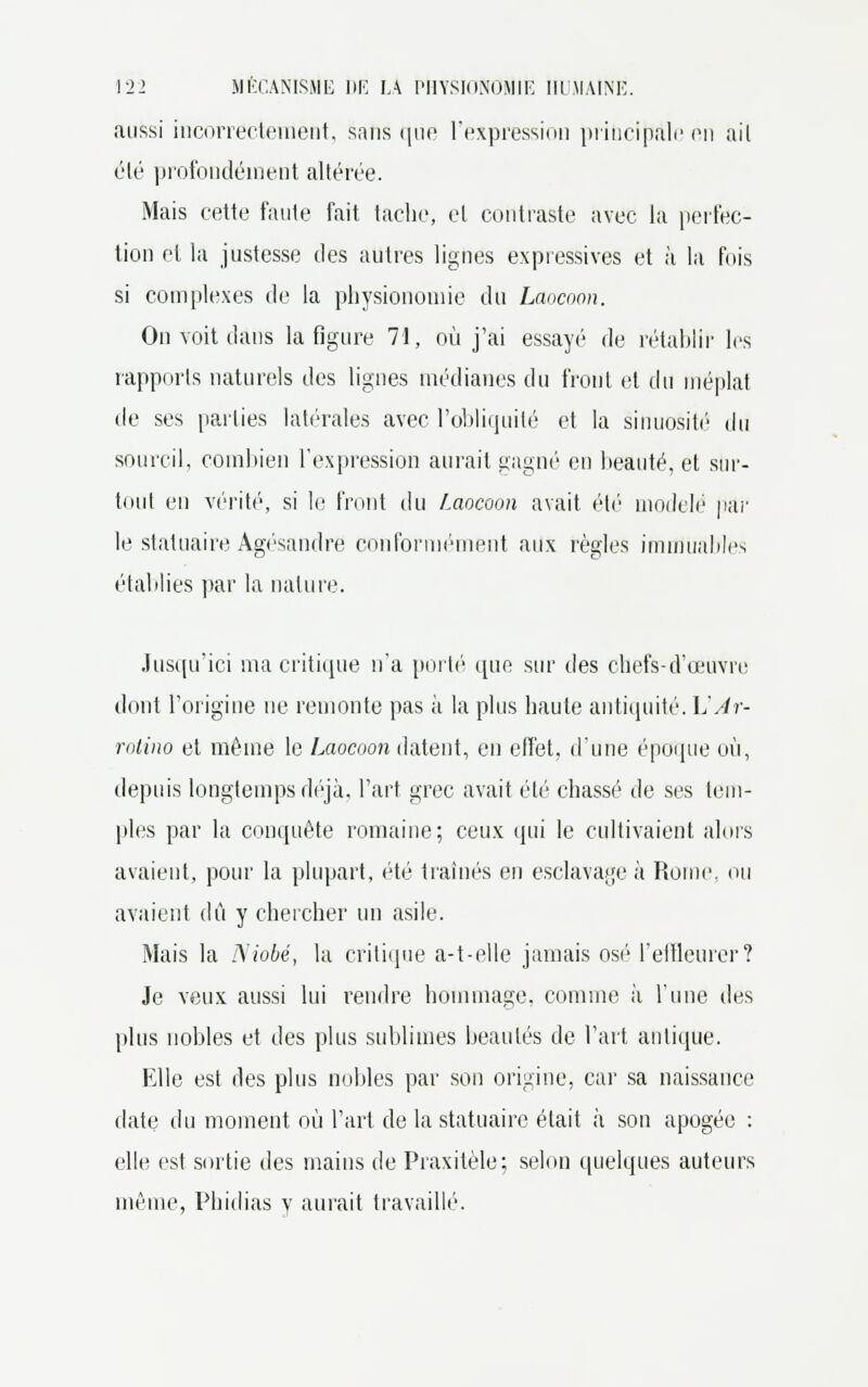 aussi incorrectement, sans que l'expression principale en ail été profondément altérée. Mais cette faute fait tache, et contraste avec la perfec- tion et la justesse des autres lignes expressives et à la fois si complexes de la physionomie du Laocoon. On voit dans la figure 71, où j'ai essayé de rétablir les rapports naturels des lignes médianes du front et du méplat de ses parties latérales avec l'obliquité et la sinuosité' du sourcil, combien l'expression aurait gagné en beauté, et sur- tout en vérité, si le front du Laocoon avait été modelé par le statuaire Agésandre conformément aux règles imnlùables établies par la nature. Jusqu'ici ma critique n'a porté que sur des chefs-d'œuvre dont l'origine ne remonte pas à la plus haute antiquité. \JAr- rotino et même le Laocuon datent, en effet, d'une époque où, depuis longtemps déjà, l'art grec avait été chassé de ses tem- ples par la conquête romaine; ceux qui le cultivaient alors avaient, pour la plupart, été traînés en esclavage à Rome, ou avaient dû y chercher un asile. Mais la Niobé, la critique a-t-elle jamais osé l'elfleurer? Je veux aussi lui rendre hommage, comme à l'une des plus nobles et des plus sublimes beautés de l'art antique. Elle est des plus nobles par son origine, car sa naissance date du moment où l'art de la statuaire était à son apogée : elle est sortie des mains de Praxitèle; selon quelques auteurs même, Phidias y aurait travaillé.