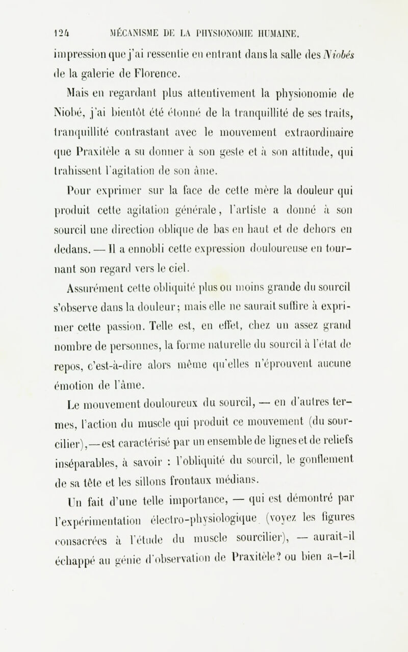 impression que j'ai ressentie en entrant dans la salle àesNiobés de la galerie de Florence. Mais en regardant plus attentivement la physionomie de Niobé, j'ai bientôt été étonné de la tranquillité de ses traits, tranquillité contrastant avec le mouvement extraordinaire que Praxitèle a su donner à son geste et à son attitude, qui trahissent l'agitation de son âme. Pour exprimer sur la face de cette mère la douleur qui produit cette agitation générale, l'artiste a donné à son sourcil une direction oblique de bas en haut et de dehors en dedans. — Il a ennobli cette expression douloureuse en tour- nant son regard vers le ciel. Assurément cette obliquité plus ou moins grande du sourcil s'observe dans la douleur ; mais elle ne saurait suffire à expri- mer cette passion. Telle est, en effet, chez un assez grand nombre de personnes, la forme naturelle du sourcil à l'état de repos, c'est-à-dire alors même qu'elles n'éprouvent aucune émotion de l'âme. Le mouvement douloureux du sourcil, — en d'autres ter- mes, l'action du muscle qui produit ce mouvement (du sour- cilier), est caractérisé par un ensemble de lignes et de reliefs inséparables, à savoir : l'obliquité du sourcil, le gonflement de sa tète et les sillons frontaux médians. Un fait d'une telle importance, — qui est démontré par l'expérimentation électro-physiologique (voyez les figures consacrées à l'étude du muscle sourcilier), — aurait-il échappé au génie d'observation de Praxitèle? ou bien a-t-il