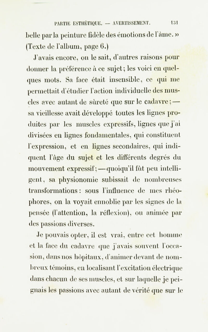 belle parla peinture fidèle des émotions de l'àine. » (Texte de l'album, page 6.) J'avais encore, on le sait, d'autres raisons pour donner la préférence à ce sujet; les voici en quel- ques mots. Sa face était insensible, ce qui me permettait d'étudier Faction individuelle des mus- cles avec autant de sûreté que sur le cadavre ; — sa vieillesse avait développé toutes les lignes pro- duites par les muscles expressifs, lignes que j'ai divisées en lignes fondamentales, qui constituent l'expression, et en lignes secondaires, qui indi- quent l'âge du sujet et les différents degrés du mouvement expressif; — quoiqu'il fût peu intelli- gent, sa physionomie subissait de nombreuses transformations : sous l'influence de mes rhéo- phores, on la voyait ennoblie par les signes de la pensée (l'attention, la réflexion), ou animée par des passions diverses. Je pouvais opter, il est vrai, entre cet homme et la face du cadavre que j'avais souvent l'occa- sion, dans nos hôpitaux, d'animer devant de nom- breux témoins, en localisant l'excitation électrique dans chacun de ses muscles, et sur laquelle je pei- gnais les passions avec autant de vérité que sur le