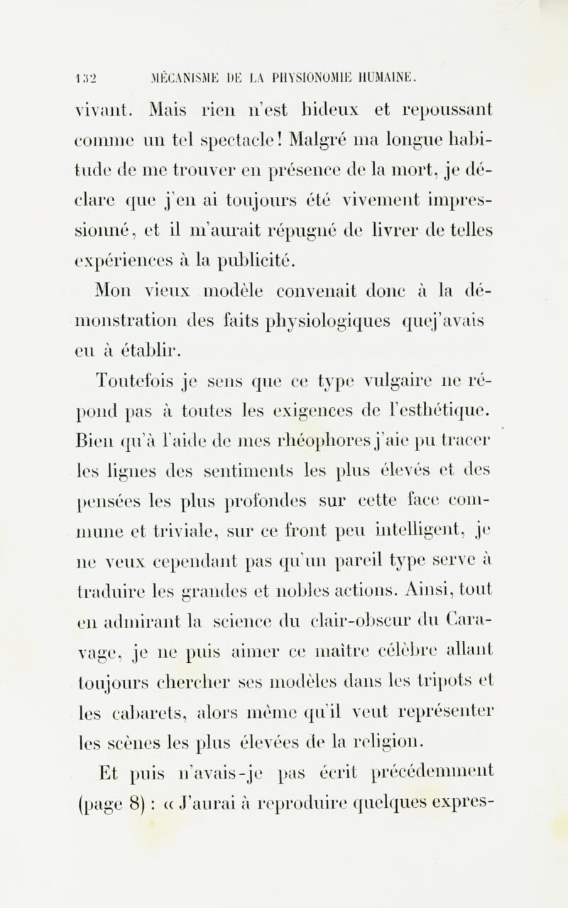 vivant. Mais rien n'est hideux et repoussant comme un tel spectacle ! Malgré nia longue habi- tude de nie trouver en présence de la mort, je dé- clare que j'en ai toujours été vivement impres- sionné , et il m'aurait répugné de livrer de telles expériences à la publicité. Mon vieux modèle convenait donc à la dé- monstration des faits physiologiques que j'avais eu à établir. Toutefois je sens que ce type vulgaire ne ré- pond pas à toutes les exigences de l'esthétique. Bien qu'à l'aide de mes rhéophores j'aie pu tracer les lignes des sentiments les plus élevés et des pensées les plus profondes sur cette face com- mune et triviale, sur ce front peu intelligent, je ne veux cependant pas qu'un pareil type serve à traduire les grandes et nobles actions. Ainsi, tout en admirant la science du clair-obscur du Cara- vage, je ne puis aimer ce maître célèbre allant toujours chercher ses modèles dans les tripots et les cabarets, alors même qu'il veut représenter les scènes les plus élevées de la religion. Et puis n'avais-je pas écrit précédemment (page 8) : « J'aurai à reproduire quelques exprès-