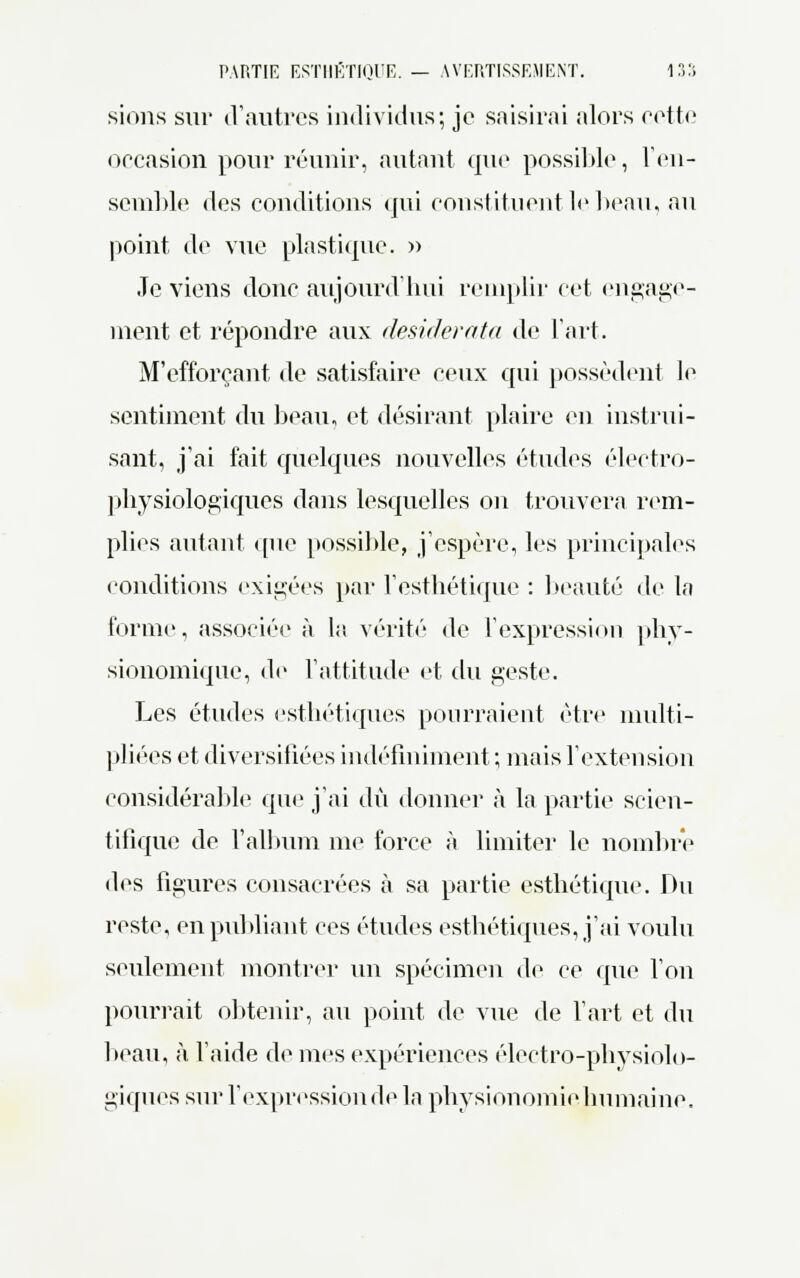 sions sur d'autres individus; je saisirai alors eette occasion pour réunir, autant que possible, l'en- semble des conditions qui constituent le beau, au point de vue plastique. » Je viens donc aujourd'hui remplir cet engage- ment et répondre aux desiderata de l'art. M'efforçant de satisfaire ceux qui possèdent le sentiment du beau, et désirant plaire en instrui- sant, j'ai fait quelques nouvelles études électro- physiologiques dans lesquelles on trouvera rem- plies autant que possible, j'espère, les principales conditions exigées par l'esthétique : beauté de la forme, associée à la vérité de l'expression phy- sionomique, de l'attitude et du geste. Les études esthétiques pourraient être multi- pliées et diversifiées indéfiniment ; mais l'extension considérable que j'ai dû donner à la partie scien- tifique de l'album me force à limiter le nombre des figures consacrées à sa partie esthétique. Du reste, en publiant ces études esthétiques, j'ai voulu seulement montrer un spécimen de ce que Von pourrait obtenir, au point de vue de Fart et du beau, à l'aide de mes expériences électro-physiolo- giques sur l'expression de la physionomie humaine.