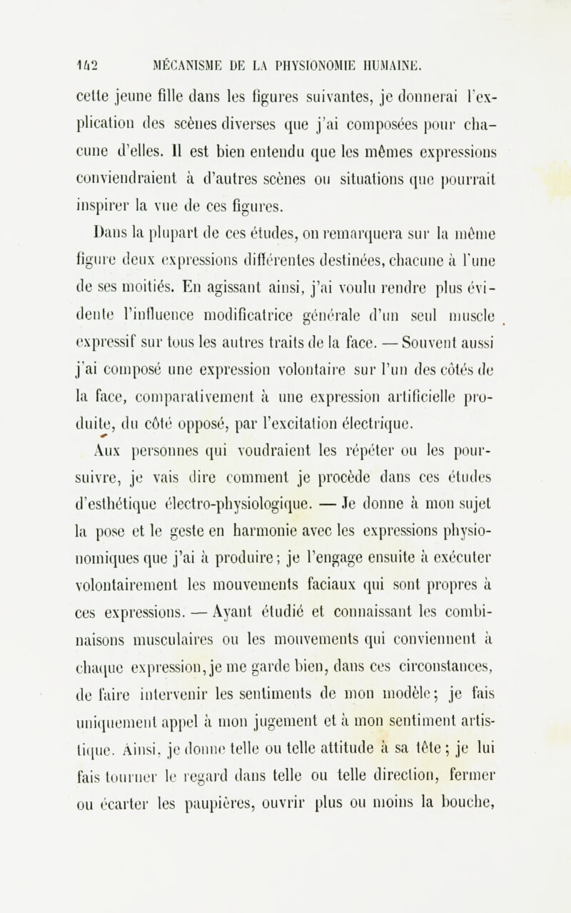 cette jeune fille dans les figures suivantes, je donnerai l'ex- plication des scènes diverses que j'ai composées pour cha- cune d'elles. 11 est bien entendu cpie les mêmes expressions conviendraient à d'autres scènes ou situations (pic pourrait inspirer la vue de ces figures. Dans la plupart de ces études, on remarquera sur la même figure deux expressions différentes destinées, chacune à l'une de ses moitiés. En agissant ainsi, j'ai voulu rendre plus évi- dente l'influence modificatrice générale d'un seul muscle expressif sur tous les autres traits de la face. — Souvent aussi j'ai composé une expression volontaire sur l'un des côtés de la face, comparativement à une expression artificielle pro- duite, du côté opposé, par l'excitation électrique. Aux personnes qui voudraient les répéter ou les pour- suivre, je vais dire comment je procède dans ces études d'esthétique électro-physiologique. — Je donne à mon sujet la pose et le geste en harmonie avec les expressions physio- nomiques que j'ai à produire; je l'engage ensuite à exécuter volontairement les mouvements faciaux qui sont propres à ces expressions. — Ayant étudié et connaissant les combi- naisons musculaires ou les mouvements qui conviennent à chaque expression, je me garde bien, dans ces circonstances, de l'aire intervenir les sentiments de mon modèle; je fais uniquement appel à mon jugement et cà mon sentiment artis- tique. Ainsi, je donne telle ou telle attitude à sa tète ; je lui fais tourner le regard dans telle ou telle direction, fermer ou écarter les paupières, ouvrir plus ou moins la bouche,