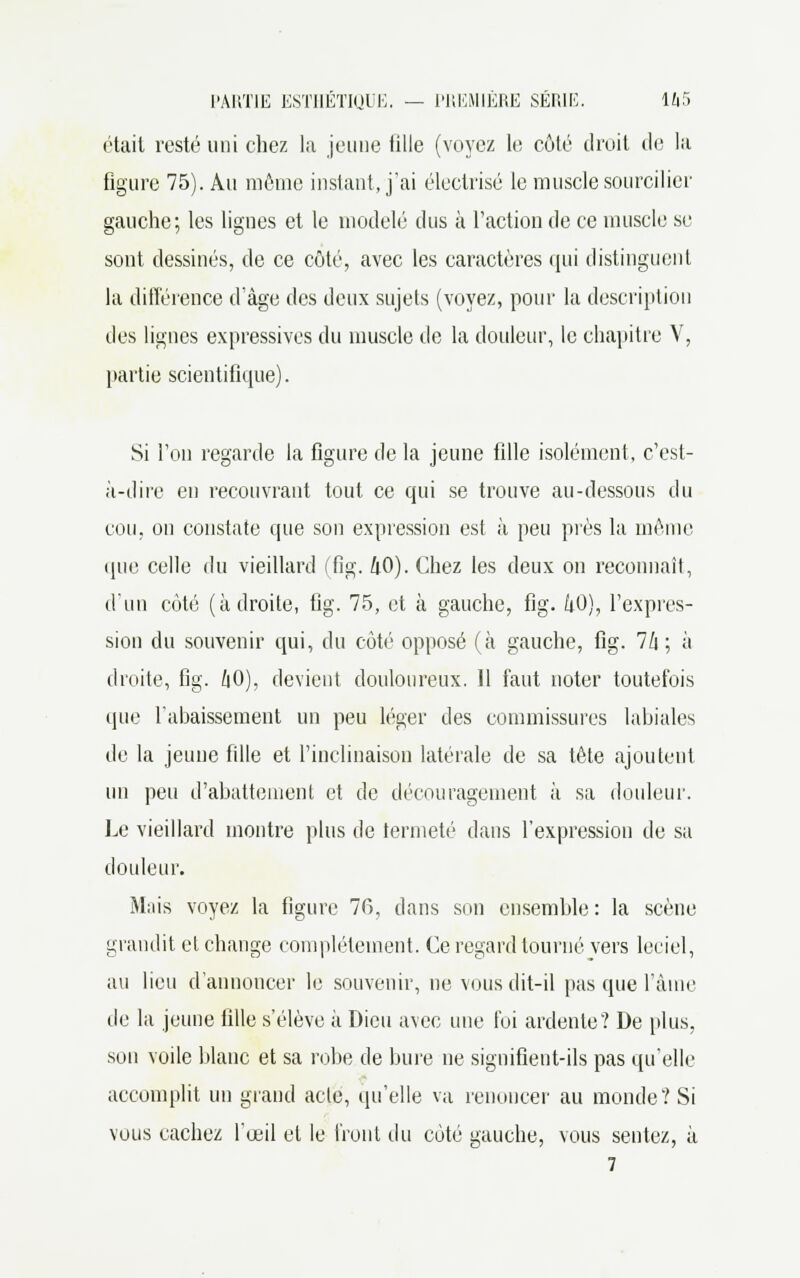 était resté uni chez la jeune tille (voyez le côté droit de la figure 75). Au môme instant, j'ai électrisé le muscle sourcilier gauche; les lignes et le modelé dus à l'action de ce muscle se sont dessinés, de ce côté, avec les caractères qui distinguent la différence d'âge des deux sujets (voyez, pour la description des lignes expressives du muscle de la douleur, le chapitre V, partie scientifique). Si l'on regarde la figure de la jeune fdle isolément, c'est- à-dire eu recouvrant tout ce qui se trouve au-dessous du cou. on constate que son expression est à peu près la même que celle du vieillard (fig. 40). Chez les deux on reconnaît, d'un côté (adroite, fig. 75, et à gauche, fig. kO), l'expres- sion du souvenir qui, du côté opposé (à gauche, fig. 7/i ; à droite, fig. /|0), devient douloureux. Il faut noter toutefois que l'abaissement un peu léger des commissures labiales de la jeune fille et l'inclinaison latérale de sa tête ajoutent un peu d'abattement et de découragement à sa douleur. Le vieillard montre plus de fermeté dans l'expression de sa douleur. Mais voyez la figure 76, dans son ensemble : la scène grandit et change complètement. Ce regard tourné vers leciel, au lieu d'annoncer le souvenir, ne vous dit-il pas que l'âme île la jeune fille s'élève à Dieu avec une foi ardente? De plus, son voile blanc et sa robe de bure ne signifient-ils pas qu'elle accomplit un grand acte, qu'elle va renoncer au monde? Si vous cachez l'œil et le Iront du côté gauche, vous sentez, à