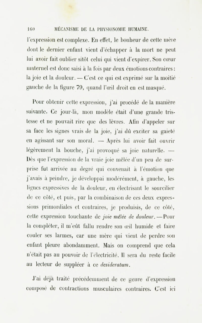 l'expression est complexe. En effet, le bonheur de cette mère dont le dernier enfant vient d'échapper à la mort ne peut lui avoir fait oublier sitôt celui qui vient d'expirer. Son cœur maternel est donc saisi à la fois par deux émotions contraires: la joie et la douleur. — C'est ce qui est exprimé sur la moitié gauche de la figure 79, quand l'œil droit en est masqué. Pour obtenir cette expression, j'ai procédé de la manière suivante. Ce jour-là, mon modèle était d'une grande tris- tesse et ne pouvait rire que des lèvres. Afin d'appeler sur sa face les signes vrais de la joie, j'ai dû exciter sa gaieté en agissant sur son moral. — Après lui avoir fait ouvrir légèrement la bouche, j'ai provoqué sa joie naturelle. — Dès que l'expression de la vraie joie mêlée d'un peu de sur- prise fut arrivée au degré qui convenait à l'émotion ([lie j'avais à peindre, je développai modérément, à gauche, les lignes expressives de la douleur, en électrisant le sourciller de ce côté, et puis, par la combinaison de ces deux expres- sions primordiales et contraires, je produisis, de ce côté, cette expression touchante de joie mêlée de douleur. — Pour la compléter, il m'eût fallu rendre son œil humide et faire couler ses larmes, car une mère qui vient de perdre son enfant pleure abondamment. Mais on comprend que cela n'était pas au pouvoir de l'électricité. Il sera du reste facile au lecteur de suppléer à ce desideratum. J'ai déjà traité précédemment de ce genre d'expression composé de contractions musculaires contraires. C'est ici