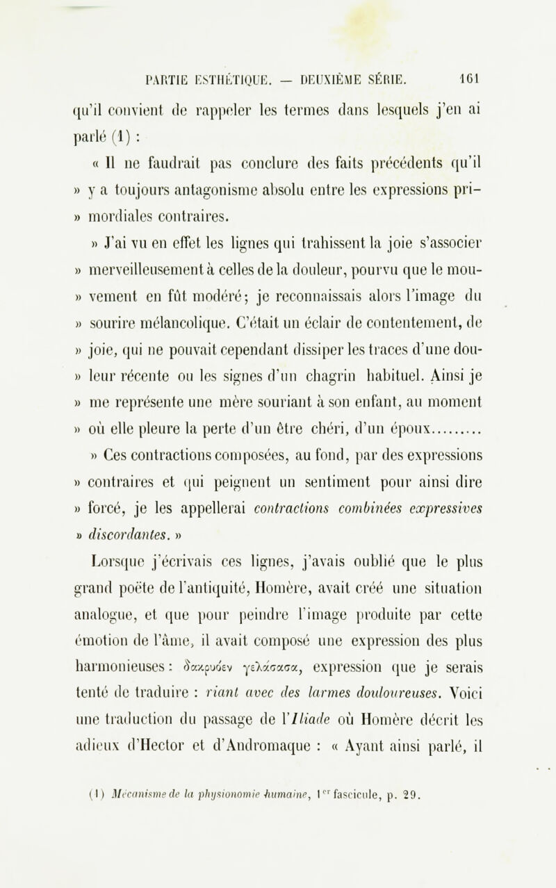 qu'il convient de rappeler les termes dans lesquels j'en ai parlé (1) : « Il ne faudrait pas conclure des faits précédents qu'il » y a toujours antagonisme absolu entre les expressions pri- » mordiales contraires. » J'ai vu en effet les lignes qui trahissent la joie s'associer » merveilleusement à celles de la douleur, pourvu que le mou- » vement en fût modéré; je reconnaissais alors l'image du » sourire mélancolique. C'était un éclair de contentement, de » joie, qui ne pouvait cependant dissiper les traces d'une dou- » leur récente ou les signes d'un chagrin habituel. Ainsi je » me représente une mère souriant à son enfant, au moment » où elle pleure la perte d'un être chéri, d'un époux » Ces contractions composées, au fond, par des expressions » contraires et qui peignent un sentiment pour ainsi dire » forcé, je les appellerai contractions combinées expressives » discordantes. » Lorsque j'écrivais ces lignes, j'avais oublié que le plus grand poëte de l'antiquité, Homère, avait créé une situation analogue, et que pour peindre l'image produite par cette émotion de l'âme, il avait composé une expression des plus harmonieuses : &»tpuo'ev ysXacaca, expression que je serais tenté de traduire : riant avec des larmes douloureuses. Voici une traduction du passage de Y Iliade où Homère décrit les adieux d'Hector et d'Andromaque : « Ayant ainsi parlé, il (I) Mécanisme de la physionomie humaine, 1er fascicule, p. 29.