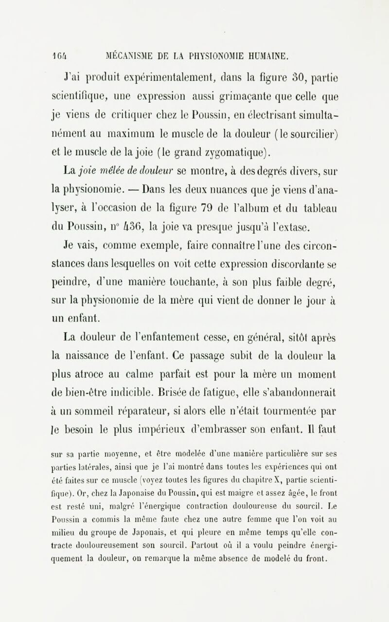 J'ai produit expérimentalement, dans la figure 30, partie scientifique, une expression aussi grimaçante que celle que je viens de critiquer chez le Poussin, en électrisant simulta- nément au maximum le muscle de la douleur (le sourcilier) et le muscle de la joie (le grand zygomatique). La, joie mêlée de douleur se montre, à des degrés divers, sur la physionomie. — Dans les deux nuances que je viens d'ana- lyser, à l'occasion de la figure 79 de l'album et du tableau du Poussin, nn 436, la joie va presque jusqu'à l'extase. Je vais, comme exemple, faire connaître l'une des circon- stances dans lesquelles on voit cette expression discordante se peindre, d'une manière touchante, à son plus faible degré, sur la physionomie de la mère qui vient de donner le jour à un enfant. La douleur de l'enfantement cesse, en général, sitôt après la naissance de l'enfant. Ce passage subit de la douleur la plus atroce au calme parfait est pour la mère un moment de bien-être indicible. Brisée de fatigue, elle s'abandonnerait à un sommeil réparateur, si alors elle n'était tourmentée par le besoin le plus impérieux d'embrasser son enfant. Il faut sur sa partie moyenne, et être modelée d'une manière particulière sur ses parties latérales, ainsi que je l'ai montré dans toutes les expériences qui ont été faites sur ce muscle (voyez toutes les figures du chapitreX, partie scienti- fique). Or, chez la Japonaise du Poussin, qui est maigre et assez âgée, le front est resté uni, malgré l'énergique contraction douloureuse du sourcil. Le Poussin a commis la même faute chez une autre femme que l'on voit au milieu du groupe de Japonais, et qui pleure en même temps qu'elle con- tracte douloureusement son sourcil. Partout où il a voulu peindre énergi- quement la douleur, on remarque la même absence de modelé du front.