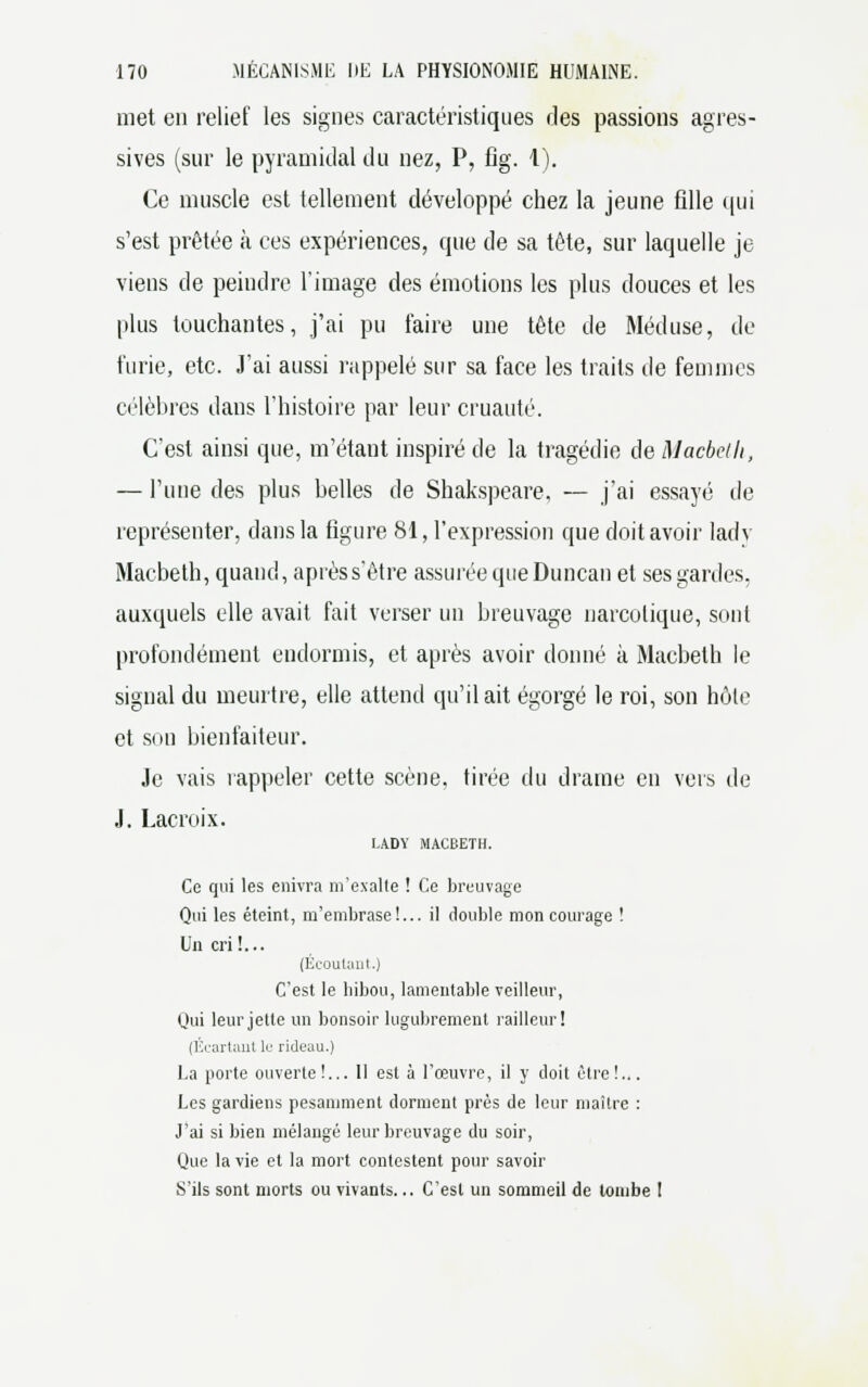 met en relief les signes caractéristiques des passions agres- sives (sur le pyramidal du nez, P, fig. I). Ce muscle est tellement développé chez la jeune fille qui s'est prêtée à ces expériences, que de sa tête, sur laquelle je viens de peindre l'image des émotions les plus douces et les plus touchantes, j'ai pu faire une tête de Méduse, de furie, etc. J'ai aussi rappelé sur sa face les traits de femmes célèbres dans l'histoire par leur cruauté. C'est ainsi que, m'étaut inspiré de la tragédie de Macbeth, — l'une des plus belles de Shakspeare, — j'ai essayé de représenter, dans la figure 81, l'expression que doit avoir lady Macbeth, quand, après s'être assurée que Duncan et ses gardes, auxquels elle avait fait verser un breuvage narcotique, sont profondément endormis, et après avoir donné à Macbeth le signal du meurtre, elle attend qu'il ait égorgé le roi, son hôte et son bienfaiteur. Je vais l'appeler cette scène, tirée du drame en vers de J. Lacroix. LADY MACBETH. Ce qui les enivra m'exalte ! Ce breuvage Qui les éteint, m'embrase!... il double mon courage ! Un cri !... (Ecoutant.) C'est le hibou, lamentable veilleur, Qui leur jette un bonsoir lugubrement railleur! (Écartant le rideau.) La porte ouverte!... 11 est à l'œuvre, il y doit être!... Les gardiens pesamment dorment près de leur maître : J'ai si bien mélangé leur breuvage du soir, Que la vie et la mort contestent pour savoir S'ils sont morts ou vivants... C'est un sommeil de tombe !