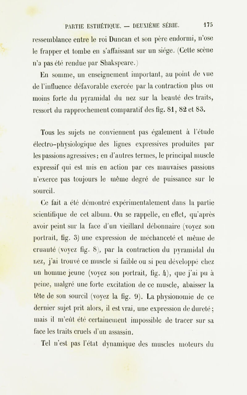 ressemblance entre le roi Duncan et son père endormi, n'ose le frapper et tombe en s'affaissant sur un siège. (Cette scène n'a pas été rendue par Shakspeare.) En somme, un enseignement important, au point de \ ne de l'influence défavorable exercée par la contraction plus ou moins forte du pyramidal du nez sur la beauté des traits, ressort du rapprochement comparatif des fig. 81, 82 et 83. Tous les sujets ne conviennent pas également à l'étude électro-physiologique des lignes expressives produites par les passions agressives; en d'autres termes, le principal muscle expressif qui est mis en action par ces mauvaises passions n'exerce pas toujours le même degré de puissance sur le sourcil. Ce fait a été démontré expérimentalement dans la partie scientifique de cet album. On se rappelle, en effet, qu'après avoir peint sur la face d'un vieillard débonnaire (voyez son portrait, fig. 3) une expression de méchanceté et même de cruauté (voyez fig. 8), par la contraction du pyramidal du nez, j'ai trouvé ce muscle si faible ou si peu développé chez un homme jeune (voyez son portrait, fig. 4), que j'ai pu à peine, malgré une forte excitation de ce muscle, abaisser la tête de son sourcil (voyez la fig. 9). La physionomie de ce dernier sujet prit alors, il est vrai, une expression de dureté ; mais il m'eût été certainement impossible de tracer sur sa face les traits cruels d'un assassin. Tel n'est pas l'état dynamique des muscles moteurs du