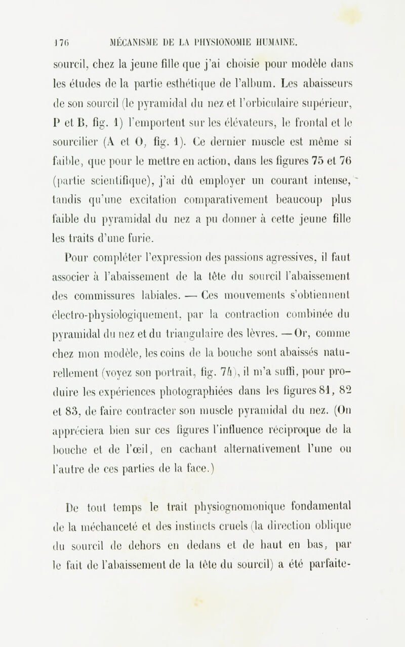 sourcil, chez la jeune fille que j'ai choisie pour modèle clans les études delà partie esthétique de l'album. Les abaisseurs de son sourcil (le pyramidal du nez et l'orbiculaire supérieur, P et B, fig. 1) l'emportent sur les élévateurs, le frontal et le sourcilier (À et 0, fig. 1). Ce dernier muscle est môme si faible, que pour le mettre en action, dans les figures 75 et 76 (partie scientifique), j'ai dû employer un courant intense, tandis qu'une excitation comparativement beaucoup plus faible du pyramidal du nez a pu donner à cette jeune fille les traits d'une furie. Pour compléter l'expression des passions agressives, il faut associer à l'abaissement de la tète du sourcil rabaissement des commissures labiales. — Ces mouvements s'obtiennent électro-physiologiqueinent. par la contraction combinée du pyramidal du nez et du triangulaire des lèvres. —Or, comme chez mon modèle, les coins de la bouche sont abaissés natu- rellement (voyez son portrait, fig. Ih I, il m'a suffi, pour pro- duire les expériences photographiées dans les figures 81, 82 et 83, de faire contracter son muscle pyramidal du nez. (On appréciera bien sur ces figures l'influence réciproque de la bouche et de l'œil, en cachant alternativement l'une ou l'autre de ces parties de la face.) De tout temps le trait physiognomonique fondamental de la méchanceté et des instincts cruels (la direction oblique du sourcil de dehors en dedans et de haut en bas. par le fait de l'abaissement de la lète du sourcil) a été parfaite-